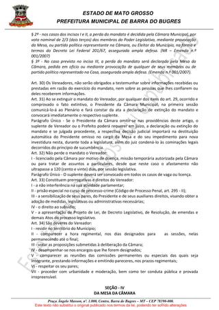 ESTADO DE MATO GROSSO
PREFEITURA MUNICIPAL DE BARRA DO BUGRES
Praça Ângelo Masson, nº. 1.000, Centro, Barra do Bugres – MT – CEP 78390-000.
Este texto não substitui o original publicado nos termos da lei, podendo ter sofrido alterações
§ 2º - nos casos dos incisos I e II, a perda do mandato é decidida pela Câmara Municipal, por
voto nominal de 2/3 (dois terços) dos membros do Poder Legislativo, mediante provocação
da Mesa, ou partido político representante na Câmara, ou Eleitor do Município, na forma e
termos do Decreto Lei Federal 201/67, assegurada ampla defesa. (NR – Emenda n.º
001/2007)
§ 3º - No caso previsto no inciso III, a perda do mandato será declarada pela Mesa da
Câmara, pedida em oficio ou mediante provocação de qualquer de seus membros ou de
partido político representado na Casa, assegurada ampla defesa. (Emenda n.º 001/2007).
Art. 30) Os Vereadores, não serão obrigados a testemunhar sobre informações recebidas ou
prestadas em razão do exercício do mandato, nem sobre as pessoas que lhes confiarem ou
deles receberem informações.
Art. 31) Ao se extinguir o mandato do Vereador, por qualquer dos itens do art. 29, ocorrido e
comprovado o fato extintivo, o Presidente da Câmara Municipal, na primeira sessão
comunicá-lo-á ao Plenário e fará constar da ata a declaração de extinção do mandato e
convocará imediatamente o respectivo suplente.
Parágrafo Único - Se o Presidente da Câmara omitir-se nas providências deste artigo, o
suplente de Vereador ou o Prefeito poderá requerer em juízo, a declaração ou extinção do
mandato e se julgada procedente, a respectiva decisão judicial importará na destituição
automática do Presidente omisso no cargo da Mesa e do seu impedimento para nova
investidura nesta, durante toda a legislatura, além do juiz condená-lo às cominações legais
decorridos do princípio de sucumbência.
Art. 32) Não perde o mandato o Vereador:
I - licenciado pela Câmara por motivo de doença, missão temporária autorizada pela Câmara
ou para tratar de assuntos a particulares, desde que neste caso o afastamento não
ultrapasse a 120 (cento e vinte) dias, por sessão legislativa.
Parágrafo Único - O suplente deverá ser convocado em todos os casos de vaga ou licença.
Art. 33) Constituem prerrogativas e direitos do Vereador:
I - a não interferência na sua atividade parlamentar;
II - prisão especial no curso de processo-crime (Código de Processo Penal, art. 295 - II);
III - a sensibilização de seus pares, do Presidente e de seus auxiliares direitos, visando obter a
adoção de medidas, legislativas ou administrativas necessárias;
IV - o direito ao subsídio;
V - a apresentação de Projeto de Lei, de Decreto Legislativo, de Resolução, de emendas e
demais Atos do processo legislativo.
Art. 34) São deveres do Vereador:
I - residir no território do Município;
II - comparecer a hora regimental, nos dias designados para as sessões, nelas
permanecendo até o final;
III - votar as proposições submetidas à deliberação da Câmara;
IV - desempenhar-se nos encargos que lhe forem designados;
V - comparecer as reuniões das comissões permanentes ou especiais das quais seja
integrante, prestando informações e emitindo pareceres, nos prazos regimentais;
VI - respeitar os seu pares;
VII - proceder com urbanidade e moderação, bem como ter conduta pública e provada
irrepreensível.
SEÇÃO - IV
DA MESA DA CÂMARA
 