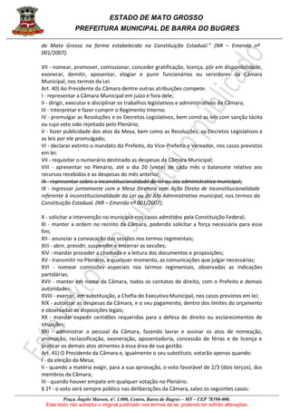 ESTADO DE MATO GROSSO
PREFEITURA MUNICIPAL DE BARRA DO BUGRES
Praça Ângelo Masson, nº. 1.000, Centro, Barra do Bugres – MT – CEP 78390-000.
Este texto não substitui o original publicado nos termos da lei, podendo ter sofrido alterações
de Mato Grosso na forma estabelecida na Constituição Estadual.” (NR – Emenda nº
001/2007).
VII - nomear, promover, comissionar, conceder gratificação, licença, pôr em disponibilidade,
exonerar, demitir, aposentar, elogiar e punir funcionários ou servidores da Câmara
Municipal, nos termos da Lei.
Art. 40) Ao Presidente da Câmara dentre outras atribuições compete:
I - representar a Câmara Municipal em juízo e fora dele;
II - dirigir, executar e disciplinar os trabalhos legislativos e administrativos da Câmara;
III - Interpretar e fazer cumprir o Regimento Interno.
IV - promulgar as Resoluções e os Decretos Legislativos, bem como as leis com sanção tácita
ou cujo veto sido rejeitado pelo Plenário;
V - fazer publicidade dos atos da Mesa, bem como as Resoluções, os Decretos Legislativos e
as leis por ele promulgado;
VI - declarar extinto o mandato do Prefeito, do Vice-Prefeito e Vereador, nos casos previstos
em lei.
VII - requisitar o numerário destinado as despesas da Câmara Municipal;
VIII - apresentar no Plenário, até o dia 20 (vinte) de cada mês o balancete relativo aos
recursos recebidos e as despesas do mês anterior;
IX - representar sobre a inconstitucionalidade de lei ou ato administrativo municipal;
IX - ingressar juntamente com a Mesa Diretora com Ação Direta de Inconstitucionalidade
referente à inconstitucionalidade da Lei ou do Ato Administrativo municipal, nos termos da
Constituição Estadual. (NR – Emenda nº 001/2007).
X - solicitar a intervenção no município nos casos admitidos pela Constituição Federal;
XI - manter a ordem no recinto da Câmara, podendo solicitar a força necessária para esse
fim;
XII - anunciar a convocação das sessões nos termos regimentais;
XIII - abrir, presidir, suspender e encerrar as sessões;
XIV - mandar proceder a chamada e a leitura dos documentos e proposições;
XV - transmitir no Plenário, a qualquer momento, as comunicações que julgar necessárias;
XVI - nomear comissões especiais nos termos regimentais, observadas as indicações
partidárias;
XVII - manter em nome da Câmara, todos os contatos de direito, com o Prefeito e demais
autoridades;
XVIII - exercer, em substituição, a Chefia do Executivo Municipal, nos casos previstos em lei;
XIX - autorizar as despesas da Câmara, e o seu pagamento, dentro dos limites do orçamento
e observadas as disposições legais;
XX - mandar expedir certidões requeridas para a defesa de direito ou esclarecimentos de
situações;
XXI - administrar o pessoal da Câmara, fazendo lavrar e assinar os atos de nomeação,
promoção, reclassificação, exoneração, aposentadoria, concessão de férias e de licença e
praticar os demais atos atinentes à essa área de sua gestão.
Art. 41) O Presidente da Câmara e, igualmente o seu substituto, votarão apenas quando:
I - da eleição da Mesa;
II - quando a matéria exigir, para a sua aprovação, o voto favorável de 2/3 (dois terços), dos
membros da Câmara;
III - quando houver empate em qualquer votação no Plenário.
§ 1º - o voto será sempre público nas deliberações da Câmara, salvo os seguintes casos:
 