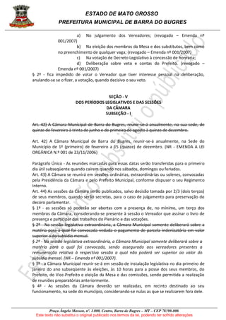 ESTADO DE MATO GROSSO
PREFEITURA MUNICIPAL DE BARRA DO BUGRES
Praça Ângelo Masson, nº. 1.000, Centro, Barra do Bugres – MT – CEP 78390-000.
Este texto não substitui o original publicado nos termos da lei, podendo ter sofrido alterações
a) No julgamento dos Vereadores; (revogado – Emenda nº
001/2007)
b) Na eleição dos membros da Mesa e dos substitutos, bem como
no preenchimento de qualquer vaga; (revogado – Emenda nº 001/2007)
c) Na votação de Decreto Legislativo à concessão de honraria;
d) Deliberação sobre veto e contas do Prefeito. (revogado –
Emenda nº 001/2007)
§ 2º - fica impedido de votar o Vereador que tiver interesse pessoal na deliberação,
anulando-se se o fizer, a votação, quando decisivo o seu voto.
SEÇÃO - V
DOS PERÍODOS LEGISLATIVOS E DAS SESSÕES
DA CÂMARA
SUBSEÇÃO - I
Art. 42) A Câmara Municipal de Barra do Bugres, reunir-se-á anualmente, na sua sede, de
quinze de fevereiro à trinta de junho e de primeiro de agosto à quinze de dezembro.
Art. 42) A Câmara Municipal de Barra do Bugres, reunir-se-á anualmente, na Sede do
Município de 1º (primeiro) de fevereiro a 15 (quinze) de dezembro. (NR - EMENDA A LEI
ORGÂNICA N.º 001 de 23/11/2006)
Parágrafo Único - As reuniões marcadas para essas datas serão transferidas para o primeiro
dia útil subseqüente quando caírem quando nos sábados, domingos ou feriados.
Art. 43) A Câmara se reunirá em sessões ordinárias, extraordinárias ou solenes, convocadas
pela Presidência da Câmara e pelo Prefeito Municipal, conforme dispuser o seu Regimento
Interno.
Art. 44) As sessões da Câmara serão publicados, salvo decisão tomada por 2/3 (dois terços)
de seus membros, quando serão secretas, para o caso de julgamento para preservação do
decoro parlamentar.
§ 1º - as sessões só poderão ser abertas com a presença de, no mínimo, um terço dos
membros da Câmara, considerando-se presente à sessão o Vereador que assinar o livro de
presença e participar dos trabalhos do Plenário e das votações.
§ 2º - Na sessão legislativa extraordinária, a Câmara Municipal somente deliberará sobre a
matéria para a qual foi convocada vedada o pagamento de parcela indenizatória em valor
superior a do subsídio mensal.
§ 2º - Na sessão legislativa extraordinária, a Câmara Municipal somente deliberará sobre a
matéria para a qual foi convocada, sendo assegurado aos vereadores presentes a
remuneração relativa à respectiva sessão a qual não poderá ser superior ao valor do
subsídio mensal. (NR – Emenda nº 001/2007).
§ 3º - a Câmara Municipal reunir-se-á em sessão de instalação legislativa no dia primeiro de
janeiro do ano subseqüente às eleições, às 10 horas para a posse dos seus membros, do
Prefeito, do Vice-Prefeito e eleição da Mesa e das comissões, sendo permitida a realização
de reuniões preparatórias anteriormente.
§ 4º - As sessões da Câmara deverão ser realizadas, em recinto destinado ao seu
funcionamento, na sede do município, considerando-se nulas as que se realizarem fora dele.
 