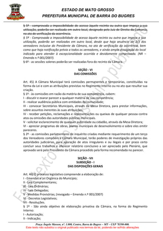 ESTADO DE MATO GROSSO
PREFEITURA MUNICIPAL DE BARRA DO BUGRES
Praça Ângelo Masson, nº. 1.000, Centro, Barra do Bugres – MT – CEP 78390-000.
Este texto não substitui o original publicado nos termos da lei, podendo ter sofrido alterações
§ 5º - comprovada a impossibilidade de acesso àquele recinto ou outra que impeça a sua
utilização, poderão ser realizada em outro local, designado pelo Juiz de Direito da Comarca,
no ato de verificação da ocorrência.
§ 5º - Comprovada a impossibilidade de acesso àquele recinto ou outra que impeça a sua
utilização, poderão ser realizadas em outro local, desde que haja anuência de 2/3 dos
vereadores inclusive do Presidente da Câmara, no ato de verificação da ocorrência, bem
como que haja notificação prévia a todos os vereadores, e ainda ampla divulgação do local
indicado para atender à excepcionalidade ocorrida e devidamente comprovada. (NR –
Emenda n.º 001/2007).
§ 6º - as sessões solenes poderão ser realizadas fora do recinto da Câmara.
SEÇÃO - VI
DAS COMISSÕES
Art. 45) A Câmara Municipal terá comissões permanentes e temporárias, constituídas na
forma da Lei e com as atribuições previstas no Regimento Interno ou no ato que resultar sua
criação.
§ 1º - às comissões em razão da matéria de sua competência, cabem:
I - discutir e exarar parecer a qualquer matéria de sua competência;
II - realizar audiência pública com entidades da comunidade;
III - convocar Secretários Municipais, através da Mesa Diretora, para prestar informações,
sobre assuntos inerentes às suas atribuições;
IV - receber petições, reclamações e representações ou queixas de qualquer pessoa contra
atos ou omissões das autoridades públicas municipais.
V - solicitar esclarecimento de qualquer autoridade ou cidadão, através da Mesa Diretora;
VI - apreciar programas de obras, planos municipais de desenvolvimento e sobre eles emitir
pareceres.
§ 2º - as comissões parlamentares de inquérito criadas mediante requerimento de um terço
dos Vereadores compõem a Câmara Municipal, terão poderes de investigação próprios das
autoridades judiciárias, para apuração de atos irregulares e ou ilegais e por prazo certo
concluir seus trabalhos e oferecer relatório conclusivo a ser apreciado pelo Plenário, que
aprovado será pelo Presidente da Câmara procedido pela forma recomendada no parecer.
SEÇÃO - VII
SUBSEÇÃO - I
DAS DISPOSIÇÕES GERAIS
Art. 46) O processo legislativo compreende a elaboração de:
I - Emendas a Lei Orgânica do Município;
II - Leis Complementares;
III - Leis Ordinárias;
IV - Leis Delegadas;
V - Medidas Provisórias; (revogado – Emenda n.º 001/2007)
VI - Decretos Legislativos;
VII - Resoluções.
§ 1º - São ainda objetivo de elaboração privativa da Câmara, na forma do Regimento
Interno:
I - Autorização;
II - Indicação;
 
