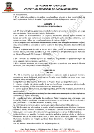 ESTADO DE MATO GROSSO
PREFEITURA MUNICIPAL DE BARRA DO BUGRES
Praça Ângelo Masson, nº. 1.000, Centro, Barra do Bugres – MT – CEP 78390-000.
Este texto não substitui o original publicado nos termos da lei, podendo ter sofrido alterações
III - Requerimento.
§ 2º - a elaboração, redação, alteração e consolidação de leis, dar-se-á na conformidade da
Lei Complementar Federal, desta Lei Orgânica Municipal e do Regimento Interno.
SUBSEÇÃO - II
DAS EMENDAS A LEI ORGÂNICA
Art. 47) Esta Lei Orgânica, poderá se emendada mediante proposta de no mínimo um terço
dos membros da Câmara ou por iniciativa do Prefeito.
§ 1º - Poderá ser aceita emenda a Lei Orgânica, de iniciativa popular, por no mínimo 5%
(cinco por cento) dos eleitores do município, distribuído pelos distritos existentes, com
nunca menos de 1% (um por cento) dos eleitores de cada um deles.
§ 2º - a proposta será discutida e votada em dois turnos, com interstício mínimo de 10 (dez)
dias, considerando-se aprovada se obtiver favorável, dois terços dos votos dos membros da
Câmara.
§ 2º - A proposta será discutida e votada em 2 (dois) turnos, considerando-se aprovada
quando obtiver, em ambas as votações, o voto favorável de 2/3 (dois terços) dos membros
da Câmara Municipal. (NR Emenda nº 002/2005)
§ 3º - a matéria ou emenda rejeitada ou havida por prejudicada não poder ser objeto de
nova proposta na mesma sessão legislativa.
§ 4º - a emenda aprovada nos termos deste artigo será promulgada pela Mesa da Câmara
Municipal, com o respectivo número de ordem.
SUBSEÇÃO - III
DAS LEIS
Art. 48) A iniciativa das Lei Complementares e ordinárias cabe a qualquer membro,
comissão ou Mesa da Câmara Municipal, ao Prefeito e aos cidadãos na forma e nos casos
previstos nesta Lei Orgânica.
Parágrafo Único - São iniciativa do Prefeito os Projetos de Lei que disponham sobre:
I - criação, extinção ou transformação de cargos, funções ou empregos na administração
direta e autárquicas, fixando ou aumentando sua remuneração;
II - serviço públicos do município, seu regime jurídico, provimento de cargos, estabilidade e
aposentadoria;
III - criação, estruturação e atribuições das secretarias municipais e dos órgãos da
administração pública municipal;
III – criação, extinção e atribuição dos órgãos do Poder Executivo, das autarquias e das
fundações públicas municipais, observado o disposto no inciso VI do art. 77 da Lei Orgânica.
(NR – EMENDA A LEI ORGÂNICA N.º 001 de 18/08/2005);
IV - diretrizes orçamentárias, plano plurianual, orçamento anual e créditos adicionais.
Art. 49) Em casos de relevância e urgência, o Prefeito poderá adotar Medidas Provisórias
com força de Lei, devendo submetê-las, de imediato à Câmara Municipal, que estando em
recesso, será convocada extraordinariamente, para se reunir no prazo de 05 (cinco) dias.
Parágrafo Único - as Medidas Provisórias, perderão a eficácia, desde a edição, se não forem
convertidas em Lei no prazo de trinta dias, a partir de sua publicação, devendo a Câmara
Municipal, disciplinar as relações jurídicas delas decorrentes. (Revogado – Emenda nº
001/2007).
Art. 50) Não será admitido aumento das despesas previstas:
 