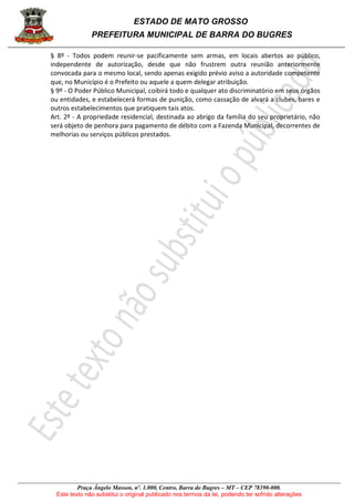 ESTADO DE MATO GROSSO
PREFEITURA MUNICIPAL DE BARRA DO BUGRES
Praça Ângelo Masson, nº. 1.000, Centro, Barra do Bugres – MT – CEP 78390-000.
Este texto não substitui o original publicado nos termos da lei, podendo ter sofrido alterações
§ 8º - Todos podem reunir-se pacificamente sem armas, em locais abertos ao público,
independente de autorização, desde que não frustrem outra reunião anteriormente
convocada para o mesmo local, sendo apenas exigido prévio aviso a autoridade competente
que, no Município é o Prefeito ou aquele a quem delegar atribuição.
§ 9º - O Poder Público Municipal, coibirá todo e qualquer ato discriminatório em seus órgãos
ou entidades, e estabelecerá formas de punição, como cassação de alvará a clubes, bares e
outros estabelecimentos que pratiquem tais atos.
Art. 2º - A propriedade residencial, destinada ao abrigo da família do seu proprietário, não
será objeto de penhora para pagamento de débito com a Fazenda Municipal, decorrentes de
melhorias ou serviços públicos prestados.
 