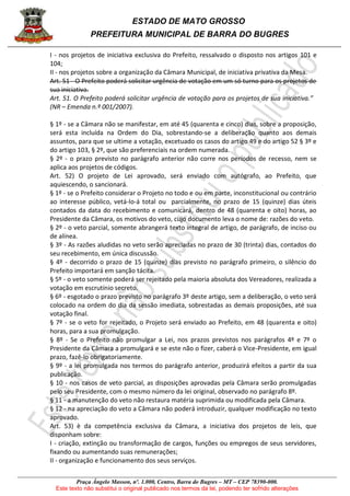 ESTADO DE MATO GROSSO
PREFEITURA MUNICIPAL DE BARRA DO BUGRES
Praça Ângelo Masson, nº. 1.000, Centro, Barra do Bugres – MT – CEP 78390-000.
Este texto não substitui o original publicado nos termos da lei, podendo ter sofrido alterações
I - nos projetos de iniciativa exclusiva do Prefeito, ressalvado o disposto nos artigos 101 e
104;
II - nos projetos sobre a organização da Câmara Municipal, de iniciativa privativa da Mesa.
Art. 51 - O Prefeito poderá solicitar urgência de votação em um só turno para os projetos de
sua iniciativa.
Art. 51. O Prefeito poderá solicitar urgência de votação para os projetos de sua iniciativa.”
(NR – Emenda n.º 001/2007).
§ 1º - se a Câmara não se manifestar, em até 45 (quarenta e cinco) dias, sobre a proposição,
será esta incluída na Ordem do Dia, sobrestando-se a deliberação quanto aos demais
assuntos, para que se ultime a votação, excetuado os casos do artigo 49 e do artigo 52 § 3º e
do artigo 103, § 2º, que são preferenciais na ordem numerada.
§ 2º - o prazo previsto no parágrafo anterior não corre nos períodos de recesso, nem se
aplica aos projetos de códigos.
Art. 52) O projeto de Lei aprovado, será enviado com autógrafo, ao Prefeito, que
aquiescendo, o sancionará.
§ 1º - se o Prefeito considerar o Projeto no todo e ou em parte, inconstitucional ou contrário
ao interesse público, vetá-lo-á total ou parcialmente, no prazo de 15 (quinze) dias úteis
contados da data do recebimento e comunicará, dentro de 48 (quarenta e oito) horas, ao
Presidente da Câmara, os motivos do veto, cujo documento leva o nome de: razões do veto.
§ 2º - o veto parcial, somente abrangerá texto integral de artigo, de parágrafo, de inciso ou
de alínea.
§ 3º - As razões aludidas no veto serão apreciadas no prazo de 30 (trinta) dias, contados do
seu recebimento, em única discussão.
§ 4º - decorrido o prazo de 15 (quinze) dias previsto no parágrafo primeiro, o silêncio do
Prefeito importará em sanção tácita.
§ 5º - o veto somente poderá ser rejeitado pela maioria absoluta dos Vereadores, realizada a
votação em escrutínio secreto.
§ 6º - esgotado o prazo previsto no parágrafo 3º deste artigo, sem a deliberação, o veto será
colocado na ordem do dia da sessão imediata, sobrestadas as demais proposições, até sua
votação final.
§ 7º - se o veto for rejeitado, o Projeto será enviado ao Prefeito, em 48 (quarenta e oito)
horas, para a sua promulgação.
§ 8º - Se o Prefeito não promulgar a Lei, nos prazos previstos nos parágrafos 4º e 7º o
Presidente da Câmara a promulgará e se este não o fizer, caberá o Vice-Presidente, em igual
prazo, fazê-lo obrigatoriamente.
§ 9º - a lei promulgada nos termos do parágrafo anterior, produzirá efeitos a partir da sua
publicação.
§ 10 - nos casos de veto parcial, as disposições aprovadas pela Câmara serão promulgadas
pelo seu Presidente, com o mesmo número da lei original, observado no parágrafo 8º.
§ 11 - a manutenção do veto não restaura matéria suprimida ou modificada pela Câmara.
§ 12 - na apreciação do veto a Câmara não poderá introduzir, qualquer modificação no texto
aprovado.
Art. 53) è da competência exclusiva da Câmara, a iniciativa dos projetos de leis, que
disponham sobre:
I - criação, extinção ou transformação de cargos, funções ou empregos de seus servidores,
fixando ou aumentando suas remunerações;
II - organização e funcionamento dos seus serviços.
 