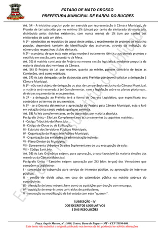 ESTADO DE MATO GROSSO
PREFEITURA MUNICIPAL DE BARRA DO BUGRES
Praça Ângelo Masson, nº. 1.000, Centro, Barra do Bugres – MT – CEP 78390-000.
Este texto não substitui o original publicado nos termos da lei, podendo ter sofrido alterações
Art. 54 - A iniciativa popular pode ser exercida por representação à Câmara Municipal, de
Projeto de Lei subscrito por no mínimo 5% (cinco) por cento do eleitorado do município,
distribuído pelos distritos existentes, com nunca menos de 1% (um por cento) dos
eleitorados de cada um deles.
§ 1º - obedecidos os requisitos do caput deste artigo, o recebimento de projetos de iniciativa
popular, dependerá também de identificação dos assinantes, através da indicação do
número dos respectivos títulos eleitorais.
§ 2º - o projeto, de que trata este artigo receberá tratamento idêntico aos demais projetos e
será lido em sessão, pelo secretário da Mesa.
Art. 55) A matéria constante do Projeto na mesma sessão legislativa, mediante proposta da
maioria absoluta dos membros da Câmara.
Art. 56) O Projeto de Lei que receber, quanto ao mérito, parecer contrário de todas as
Comissões, será como rejeitado.
Art. 57) As Leis delegadas serão elaboradas pelo Prefeito que deverá solicitar a delegação à
Câmara Municipal.
§ 1º - não será objeto de delegação os atos de competência exclusiva da Câmara Municipal,
a matéria será reservada à Lei Complementar, sem a legislação sobre os planos plurianuais,
diretrizes orçamentárias e orçamentos.
§ 2º - a delegação ao Prefeito terá a forma de Decreto Legislativo, que especificará seu
conteúdo e os termos de seu exercício.
§ 3º - se o Decreto determinar a apreciação do Projeto pela Câmara Municipal, esta o fará
em votação única sendo vedada qualquer emenda.
Art. 58) As leis complementares, serão aprovadas por maioria absoluta.
Parágrafo Único - São Leis Complementares as concernentes às seguintes matérias:
I - Código Tributário do Município;
II - Código de Obras ou de Edificação;
III - Estatuto dos Servidores Públicos Municipais;
IV - Organização do Magistério Público Municipal;
V - Organização das entidades da administração indireta;
VI - Plano Diretor do Município;
VII - Zoneamento Urbano e Direitos Suplementares de uso e ocupação de solo;
VIII - Código Sanitário.
Art. 59) As Leis Ordinárias exigem, para aprovação, o voto favorável da maioria simples dos
membros da Câmara Municipal.
Parágrafo Único - Também exigem aprovação por 2/3 (dois terços) dos Vereadores que
compõem o Legislativo:
I - concessão de subvenção para serviço de interesse público, ou aprovação de interesse
público;
II - perdão de dívida ativa, em caso de calamidade pública ou notória pobreza do
contribuinte;
III - alienação de bens imóveis, bem como as aquisições por doação com encargos;
IV - aquisição de empréstimos contraídos de particulares;
V - renovação ou modificação de Lei votada com esse "quorum".
SUBSESÇÃO - IV
DOS DECRETOS LEGISLATIVOS
E DAS RESOLUÇÕES
 