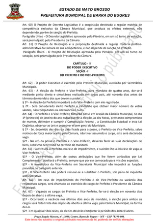 ESTADO DE MATO GROSSO
PREFEITURA MUNICIPAL DE BARRA DO BUGRES
Praça Ângelo Masson, nº. 1.000, Centro, Barra do Bugres – MT – CEP 78390-000.
Este texto não substitui o original publicado nos termos da lei, podendo ter sofrido alterações
Art. 60) O Projeto de Decreto Legislativo é a proposição destinada a regular matéria de
competência exclusiva da Câmara Municipal, que produza os efeitos externos, não
dependendo, porém de sanção do Prefeito.
Parágrafo Único - O Decreto Legislativo aprovado pelo Plenário, em um só turno de votação,
será promulgado pelo Presidente da Câmara.
Art. 61) O Projeto de Resolução é a proposição destinada a regular matéria político-
administrativa da Câmara de sua competência, e não depende de sanção do Prefeito.
Parágrafo Único - O Projeto de Resolução aprovado pelo Plenário, em um só turno de
votação, será promulgado pelo Presidente da Câmara.
CAPÍTULO - III
DO PODER EXECUTIVO
SEÇÃO - I
DO PREFEITO E DO VICE-PREFEITO
Art. 62) - O poder Executivo é exercido pelo Prefeito Municipal, auxiliado por Secretários
Municipais.
Art. 63) - A eleição do Prefeito e Vice-Prefeito, para mandato de quatro anos, dar-se-á
mediante pleito direto e simultâneo realizado em todos país, até noventa dias antes do
término do mandato dos que devem suceder.
§ 1º - A eleição do Prefeito importará a do Vice-Prefeito com ele registrado.
§ 2º - Será considerado eleito Prefeito o candidato que obtiver maior número de votos
válidos, não computados os em brancos e nulos.
Art. 64) - O Prefeito e o Vice-Prefeito tomarão posse em sessão da Câmara Municipal, no dia
1º (primeiro) de janeiro do ano subseqüente à eleição, às dez horas, prestando compromisso
de manter, defender e cumprir a Constituição Federal , a Constituição Estadual e esta Lei
Orgânica, observar as Leis e promover o bem geral do Município.
§ 1º - Se, decorrido dez dias da data fixada para a posse, o Prefeito ou Vice-Prefeito, salvo
motivos de força maior aceito pela Câmara, não tiver assumido o cargo, este será declarado
vago.
§2º - No ato da posse o Prefeito e o Vice-Prefeito, deverão fazer as suas declarações de
bens, o mesmo ocorrendo no término do mandato.
Art. 65) - Substituirá o Prefeito, no caso de impedimento, e suceder-lhe-á, no caso de vaga, o
Vice-Prefeito.
§1º - O Vice-Prefeito, além de outras atribuições que lhe forem atribuídas por Lei
Complementar, auxiliará o Prefeito, sempre que por ele convocado para missões especiais.
§2º - A investidura do Vice-Prefeito em Secretaria Municipal não impedirá as funções
previstas no parágrafo anterior.
§3º - O Vice-Prefeito não poderá recusar-se a substituir o Prefeito, sob pena de inquérito
administrativo.
Art. 66) - Em caso de impedimento do Prefeito e do Vice-Prefeito ou vacância dos
respectivos cargos, será chamado ao exercício do cargo de Prefeito o Presidente da Câmara
Municipal.
Art. 67) - Vagando os cargos de Prefeito e Vice-Prefeito, far-se-á eleição em noventa dias
depois de aberto a última vaga.
§1º - Ocorrendo a vacância nos últimos dois anos de mandato, a eleição para ambos os
cargos será feita trinta dias depois de aberta a última vaga, pela Câmara Municipal, na forma
da Lei.
§2º - Em qualquer dos casos, os eleitos deverão completar o período dos antecessores.
 