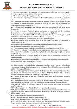ESTADO DE MATO GROSSO
PREFEITURA MUNICIPAL DE BARRA DO BUGRES
Praça Ângelo Masson, nº. 1.000, Centro, Barra do Bugres – MT – CEP 78390-000.
Este texto não substitui o original publicado nos termos da lei, podendo ter sofrido alterações
IV - Sancionar, promulgar e fazer publicar as leis aprovadas pela Câmara, bem como expedir
decretos e regulamentos para a sua fiel execução;
V- Vetar Projeto de Lei, total ou parcialmente;
VI - Dispor sobre a organização e funcionamento da administração municipal, na forma da
Lei;
VII - Comparecer ou remeter mensagem e plano de governo à Câmara Municipal por ocasião
da abertura da sessão legislativa, expondo a situação do município e solicitando as
providências que julgar necessária;
VIII - Nomear, após aprovação pela Câmara Municipal, os servidores que a Lei assim
determinar;
IX - Enviar à Câmara Municipal, plano plurianual, o Projeto de Lei de Diretrizes
Orçamentarias e as propostas do orçamento previsto nesta Lei Orgânica;
X - Prestar anualmente à Câmara Municipal no prazo estabelecido pela Constituição Federal
e Estadual as contas referentes ao exercício anterior;
XI - Prover e extinguir os cargos públicos municipais, na forma da Lei;
XII - Editar medidas provisórias com força de lei nos termos do artigo 49; (Revogado –
Emenda nº 001/2007).
XIII - Representar o Município, em juízo e fora dele na forma estabelecida em lei;
XIV - Expedir decretos e outros atos administrativos;
XV - Permitir ou autorizar o uso de bens municipais por terceiros, nos termos da lei;
XVI - Permitir ou autorizar a execução de serviços públicos por terceiros, nos termos da Lei;
XVII - Encaminhar aos órgãos competentes os planos de aplicação e as prestações de contas
exigidas em lei;
XVIII - Prestar à Câmara Municipal, dentro de 30 (trinta) dias, as informações solicitadas na
forma regimental;
XVIII - Prestar à Câmara Municipal, dentro de 15 (quinze) dias, as informações solicitadas na
forma regimental. (NR – Emenda n.º 001/2007).
XIX - Superintender a arrecadação dos tributos e preços, bem como a guarda e aplicação da
receita, autorizando as despesas e pagamento dentro das disponibilidades orçamentárias do
crédito votados pela Câmara;
XX - colocar à disposição da Câmara, dentro de 15 (quinze) dias sua requisição as quantias
que devam ser despedidas de uma só vez, e, no dia 20 (vinte) de cada mês, a parcela
correspondente ao duodécimo de sua dotação orçamentária;
XXI - Aplicar multas previstas em leis e contratos, bem como revê-las quando impostas
irregularmente;
XXII - Resolver sobre os requerimentos, relações ou representações que lhes forem dirigidas;
XXIII - Oficializar, obedecidas as normas urbanísticas aplicáveis, os logradouros públicos;
XXIV - Aprovar Projetos de edificação e planos de loteamento, arruamento e zoneamento
para fins urbanos;
XXV - Solicitar o auxílio da polícia do Estado para garantias de seus atos;
XXVI - Decretar o Estado de emergência quando for necessário, preservar ou estabelecer em
logradouros públicos determinados ou restritos do Município de Barra do Bugres, a ordem
pública e a paz social;
XXVII - Elaborar o Plano Diretor de desenvolvimento;
XXVIII - Conferir condecorações e distinções honoríficas;
XXIX- exercer outras atribuições previstas nesta Lei Orgânica.
§ 1º - O Prefeito poderá delegar por Decreto, aos Secretários Municipais e subprefeitos,
função administrativas que sejam de sua competência exclusiva.
 