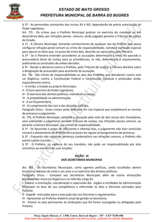 ESTADO DE MATO GROSSO
PREFEITURA MUNICIPAL DE BARRA DO BUGRES
Praça Ângelo Masson, nº. 1.000, Centro, Barra do Bugres – MT – CEP 78390-000.
Este texto não substitui o original publicado nos termos da lei, podendo ter sofrido alterações
§ 2º - As permissões constantes dos incisos XV e XVI, dependerão de prévia autorização do
Poder Legislativo.
Art. 77) - Os crimes que o Prefeito Municipal praticar no exercício do mandato ou em
decorrência dele, por infrações penais comuns, serão julgados perante o Tribunal de Justiça
do Estado.
§ 1º - A Câmara Municipal, tomando conhecimento de qualquer ato do Prefeito que possa
configurar infração penal comum ou crime de responsabilidade, nomeará comissão especial
para apurar os fatos que, no prazo de trinta dias, deverão ser apreciados pelo Plenário.
§ 2º - Se o Plenário entender procedente as acusações determinará o envio do apurado à
procuradoria Geral da Justiça para as providências, se não, determinará o arquivamento,
publicando as conclusões de ambas decisões.
§ 3º - Recebi a denúncia contra o Prefeito, pelo Tribunal de Justiça, a Câmara decidirá sobre
a designação de procurador para assistente de acusação.
Art. 78) - São crimes de responsabilidade os atos dos Prefeitos que atenderem contra esta
Lei Orgânica, contra a Constituição Federal e Constituição Estadual e praticadas ainda,
especialmente contra:
I - A União, o Estado ou próprio Município;
II - O livre exercício do Poder Legislativo;
III - O exercício dos direitos políticos, individuais e sociais;
IV - A probabilidade na administração;
V - A Lei Orçamentária;
VI - O cumprimento das Leis e das decisões Judiciais.
Parágrafo Único - Esses crimes serão definidos em Leis Especial que estabelecerá as normas
de processo e julgamento.
Ar. 79)- O Prefeito Municipal, admitida a acusação pelo voto de dois terços dos Vereadores,
será submetido a julgamento perante Tribunal de Justiça, nas infrações penais comuns, ou
perante a Câmara Municipal, nos crimes de responsabilidade.
§ 1º - Se decorrido o prazo de 180 (cento e oitenta) dias, o julgamento não tiver concluído
cessará o afastamento do Prefeito sem prejuízo do regular prosseguimento do processo.
§ 2º - Enquanto não sobrevier sentença condenatória nas infrações comuns, o Prefeito não
estará sujeito à prisão;
§ 3º - O Prefeito, na vigência de seu mandato, não pode ser responsabilizado por atos
estranhos ao exercício de suas funções.
SEÇÃO - III
DOS SECRETÁRIOS MUNICIPAIS
Art. 80) - Os Secretários Municipais, como agentes políticos, serão escolhidos dentre
brasileiros maiores de vinte e um anos e no exercício dos direitos políticos.
Parágrafo Único - Compete aos Secretários Municipais além de outras atribuições
estabelecidas nesta Lei Orgânica e no referido artigo 81.
I- Exercer a orientação, coordenação e supervisão dos órgãos e entidades da administração
Municipal na área de sua competência e referendar os Atos e Decretos assinados pelo
Prefeito:
II - Expedir instruções para a execução das Leis Decretos e regulamentos;
III - Apresentar ao Prefeito relatório anual de gestão na Secretaria;
IV - Prestar os atos pertinentes às atribuições que lhe forem outorgadas ou delegadas pelo
Prefeito.
 