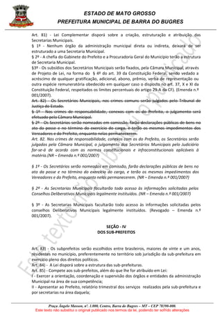 ESTADO DE MATO GROSSO
PREFEITURA MUNICIPAL DE BARRA DO BUGRES
Praça Ângelo Masson, nº. 1.000, Centro, Barra do Bugres – MT – CEP 78390-000.
Este texto não substitui o original publicado nos termos da lei, podendo ter sofrido alterações
Art. 81) - Lei Complementar disporá sobre a criação, estruturação e atribuição das
Secretarias Municipais.
§ 1º - Nenhum órgão da administração municipal direta ou indireta, deixará de ser
estruturado a uma Secretaria Municipal.
§ 2º - A chefia do Gabinete do Prefeito e a Procuradoria Geral do Município terão a estrutura
de Secretaria Municipal.
§3º - Os subsídios dos Secretários Municipais serão fixados, pela Câmara Municipal, através
de Projeto de Lei, na forma do § 4º do art. 39 da Constituição Federal, sendo vedado a
acréscimo de qualquer gratificação, adicional, abono, prêmio, verba de representação ou
outra espécie remuneratória obedecido em qualquer caso o disposto no art. 37, X e XI da
Constituição Federal, respeitados os limites percentuais do artigo 29-A da CF). (Emenda n.º
001/2007).
Art. 82) - Os Secretários Municipais, nos crimes comuns serão julgados pelo Tribunal de
Justiça do Estado.
§ 1º - Nos crimes de responsabilidade, conexos com os do Prefeito, o julgamento será
efetuado pela Câmara Municipal.
§ 2º - Os Secretários serão nomeados em comissão, farão declarações públicas de bens no
ato da posse e no término do exercício do cargo, e terão os mesmos impedimentos dos
Vereadores e do Prefeito, enquanto nelas permanecerem.
Art. 82. Nos crimes de responsabilidade, conexos com os do Prefeito, os Secretários serão
julgados pela Câmara Municipal, o julgamento dos Secretários Municipais pelo Judiciário
far-se-á de acordo com as normas constitucionais e infraconstitucionais aplicáveis à
matéria.(NR – Emenda n.º 001/2007)
§ 1º - Os Secretários serão nomeados em comissão, farão declarações públicas de bens no
ato da posse e no término do exercício do cargo, e terão os mesmos impedimentos dos
Vereadores e do Prefeito, enquanto nelas permanecerem. (NR – Emenda n.º 001/2007)
§ 2º - As Secretarias Municipais facultarão todo acesso às informações solicitadas pelos
Conselhos Deliberativos Municipais legalmente instituídos. (NR – Emenda n.º 001/2007)
§ 3º - As Secretarias Municipais facultarão todo acesso às informações solicitadas pelos
conselhos Deliberativos Municipais legalmente instituídos. (Revogado – Emenda n.º
001/2007).
SEÇÃO - IV
DOS SUB-PREFEITOS
Art. 83) - Os subprefeitos serão escolhidos entre brasileiros, maiores de vinte e um anos,
residentes no município, preferentemente no território sob jurisdição da sub-prefeitura em
exercício pleno dos direitos políticos.
Art. 84) - A Lei disporá sobre a estrutura das sub-prefeituras.
Art. 85) - Compete aos sub-prefeitos, além do que lhe for atribuído em Lei:
I - Exercer a orientação, coordenação e supervisão dos órgãos e entidades da administração
Municipal na área de sua competência;
II - Apresentar ao Prefeito, relatório trimestral dos serviços realizados pela sub-prefeitura e
por secretarias na área daquela;
 