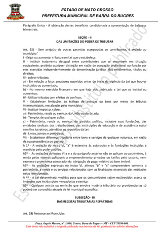 ESTADO DE MATO GROSSO
PREFEITURA MUNICIPAL DE BARRA DO BUGRES
Praça Ângelo Masson, nº. 1.000, Centro, Barra do Bugres – MT – CEP 78390-000.
Este texto não substitui o original publicado nos termos da lei, podendo ter sofrido alterações
Parágrafo Único - A obtenção destes benefícios condicionada a apresentação de balanços
trimestrais.
SEÇÃO - II
DAS LIMITAÇÕES DO PODER DE TRIBUTAR
Art. 92) - Sem prejuízo de outras garantias asseguradas ao contribuinte, é vedado ao
município:’
I - Exigir ou aumentar tributo sem Lei que o estabeleça:
II - Instituir tratamento desigual entre contribuintes que se encontrem em situação
equivalente, proibida qualquer distinção em razão de ocupação profissional ou função por
eles exercidas independentemente da denominação jurídica dos rendimentos, títulos ou
direitos;
III - cobrar tributos;
a) - Em relação a fatos geradores ocorridos antes do início da vigência da Lei que houver
instituídos ou aumentado;
b) - No mesmo exercício financeiro em que haja sido publicada a Lei que os institui ou
aumentou;
IV - Utilizar tributos com efeitos de confisco;
V - Estabelecer limitações ao tráfego de pessoas ou bens por meios de tributos
intermunicipais, ressalvadas pelo município;
VI - Instituir impostos sobre:
a) - Patrimônio, renda ou serviços da União ou do Estado;
b) - Templos de qualquer culto;
c) - Patrimônio, renda ou serviços de partidos político, inclusive suas fundações, das
entidades sindicais dos trabalhadores, das instituições de educação e de assistência social
sem fins lucrativos, atendidos os requisitos da Lei:
d) - Livros, jornais e periódicos;
VII - Estabelecer diferença tributária entre bens e serviços de qualquer natureza, em razão
de sua procedência ou destino.
§ 1º - A vedação do inciso VI, “a” é extensiva às autarquias e às fundações instituídas e
mantidas pelo poder público.
§2º - As vedações do inciso VI a e a do parágrafo anterior não se aplicam ao patrimônio, à
renda pelas normas aplicáveis a empreendimento privados ou tarifas pelo usuário, nem
exonera o promitente comprador da obrigação de pagar relativo ao bem imóvel.
§3º - As vedações expressas no inciso VI, alíneas “b” e “c” compreendem somente o
patrimônio, a renda e os serviços relacionados com as finalidades essenciais das entidades
nelas mencionadas.
§ 4º - A Lei determinará medidas para que os consumidores sejam esclarecidos acerca os
impostos que incida sobre mercadorias e serviço.
§5º - Qualquer anistia ou remissão que envolva matéria tributária ou providenciarias só
poderá ser concedida através de lei municipal específica.
SUBSEÇÃO - III
DAS RECEITAS TRIBUTÁRIAS REPARTIDAS
Art. 93) Pertence ao Município:
 