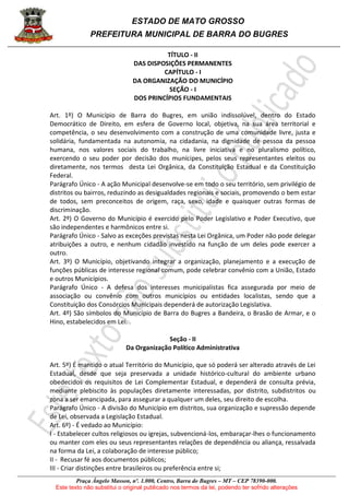 ESTADO DE MATO GROSSO
PREFEITURA MUNICIPAL DE BARRA DO BUGRES
Praça Ângelo Masson, nº. 1.000, Centro, Barra do Bugres – MT – CEP 78390-000.
Este texto não substitui o original publicado nos termos da lei, podendo ter sofrido alterações
TÍTULO - II
DAS DISPOSIÇÕES PERMANENTES
CAPÍTULO - I
DA ORGANIZAÇÃO DO MUNICÍPIO
SEÇÃO - I
DOS PRINCÍPIOS FUNDAMENTAIS
Art. 1º) O Município de Barra do Bugres, em união indissolúvel, dentro do Estado
Democrático de Direito, em esfera de Governo local, objetiva, na sua área territorial e
competência, o seu desenvolvimento com a construção de uma comunidade livre, justa e
solidária, fundamentada na autonomia, na cidadania, na dignidade de pessoa da pessoa
humana, nos valores sociais do trabalho, na livre iniciativa e no pluralismo político,
exercendo o seu poder por decisão dos munícipes, pelos seus representantes eleitos ou
diretamente, nos termos desta Lei Orgânica, da Constituição Estadual e da Constituição
Federal.
Parágrafo Único - A ação Municipal desenvolve-se em todo o seu território, sem privilégio de
distritos ou bairros, reduzindo as desigualdades regionais e sociais, promovendo o bem estar
de todos, sem preconceitos de origem, raça, sexo, idade e quaisquer outras formas de
discriminação.
Art. 2º) O Governo do Município é exercido pelo Poder Legislativo e Poder Executivo, que
são independentes e harmônicos entre si.
Parágrafo Único - Salvo as exceções previstas nesta Lei Orgânica, um Poder não pode delegar
atribuições a outro, e nenhum cidadão investido na função de um deles pode exercer a
outro.
Art. 3º) O Município, objetivando integrar a organização, planejamento e a execução de
funções públicas de interesse regional comum, pode celebrar convênio com a União, Estado
e outros Municípios.
Parágrafo Único - A defesa dos interesses municipalistas fica assegurada por meio de
associação ou convênio com outros municípios ou entidades localistas, sendo que a
Constituição dos Consórcios Municipais dependerá de autorização Legislativa.
Art. 4º) São símbolos do Município de Barra do Bugres a Bandeira, o Brasão de Armar, e o
Hino, estabelecidos em Lei.
Seção - II
Da Organização Político Administrativa
Art. 5º) É mantido o atual Território do Município, que só poderá ser alterado através de Lei
Estadual, desde que seja preservada a unidade histórico-cultural do ambiente urbano
obedecidos os requisitos de Lei Complementar Estadual, e dependerá de consulta prévia,
mediante plebiscito às populações diretamente interessadas, por distrito, subdistritos ou
zona a ser emancipada, para assegurar a qualquer um deles, seu direito de escolha.
Parágrafo Único - A divisão do Município em distritos, sua organização e supressão depende
de Lei, observada a Legislação Estadual.
Art. 6º) - É vedado ao Município:
I - Estabelecer cultos religiosos ou igrejas, subvencioná-los, embaraçar-lhes o funcionamento
ou manter com eles ou seus representantes relações de dependência ou aliança, ressalvada
na forma da Lei, a colaboração de interesse público;
II - Recusar fé aos documentos públicos;
III - Criar distinções entre brasileiros ou preferência entre si;
 