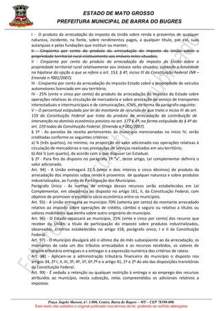 ESTADO DE MATO GROSSO
PREFEITURA MUNICIPAL DE BARRA DO BUGRES
Praça Ângelo Masson, nº. 1.000, Centro, Barra do Bugres – MT – CEP 78390-000.
Este texto não substitui o original publicado nos termos da lei, podendo ter sofrido alterações
I - O produto da arrecadação do imposto da União sobre renda e proventos de qualquer
natureza, incidente, na fonte, sobre rendimentos pagos, a qualquer título, por ele, suas
autarquias e pelas fundações que instituir ou manter;
II - Cinqüenta por cento do produto da arrecadação do imposto da União sobre a
propriedade territorial rural relativamente aos imóveis neles situados;
II - Cinqüenta por cento do produto da arrecadação do imposto da União sobre a
propriedade territorial rural relativamente aos imóveis neles situados, cabendo a totalidade
na hipótese da opção a que se refere o art. 153, § 4º, inciso III da Constituição Federal (NR –
Emenda n.º001/2007).
III - Cinqüenta por cento da arrecadação do imposto Estado sobre a propriedade de veículos
automotores licenciado em seu território;
IV - 25% (vinte e cinco por cento) do produto da arrecadação do imposto do Estado sobre
operações relativas às circulação de mercadoria e sobre prestação de serviço de transportes
interestaduais e intermunicipais e de comunicações, ICMS, na forma do parágrafo seguinte:
V – O percentual estipulado por lei do montante de recursos de que trata o inciso III do art.
159 da Constituição Federal que trata do produto da arrecadação da contribuição de
intervenção no domínio econômico previsto no art. 177 § 4º, na forma estipulada do § 4º do
art. 159 todos da Constituição Federal. (Emenda n.º 001/2007).
§ 1º - As parcelas da receita pertencentes ao município mencionadas no início IV, serão
creditadas conforme os seguintes critérios:
a) ¾ (três quartos), no mínimo, na proporção do valor adicionado nas operações relativas à
circulação de mercadorias e nas prestações de serviços realizados em seu território;
b) Até ¼ (um quarto), de acordo com o que dispuser Lei Estadual;
§ 2º - Para fins do disposto no parágrafo 1º “a”, deste artigo, Lei complementar definirá o
valor adicionado.
Art. 94) - A União entregará 22,5 (vinte e dois inteiros e cinco décimos) do produto da
arrecadação dos impostos sobre renda e proventos de qualquer natureza e sobre produtos
industrializados, ao Fundo de Participação dos Municípios.
Parágrafo Único - As normas de entrega desses recursos serão estabelecidos em Lei
Complementar, em obediência ao disposto no artigo 161, II, da Constituição Federal, com
objetivo de promover o equilíbrio sócio econômico entre os municípios.
Art. 95) - A União entregará ao município 70% (setenta por cento) do montante arrecadado
relativo ao imposto sobre operações de crédito, câmbio e seguro ou relativo a títulos ou
valores mobiliários que venha sobre outro originário do município.
Art. 96) - O Estado repassará ao município, 25% (vinte e cinco por cento) dos recurso que
receber da União, a título de participação do imposto sobre produtos industrializados,
observados, critérios estabelecidos no artigo 158, parágrafo único, I e II da Constituição
Federal.
Art. 97) - O município divulgará até o último dia do mês subseqüente ao da arrecadação, os
montantes de cada um dos tributos arrecadados e os recursos recebidos, os valores de
origem tributária entregues e a entregar e a expressão numérica dos critérios de rateio.
Art. 98) - Aplicam-se à administração tributária financeira do município o disposto nos
artigos 34, 2º I, II, III, 3º, 4º, 5º, 6º,7º e o artigo 41, 1º e 2º do ato das disposições transitórias
da Constituição Federal.
Art. 99) - É vedada a retenção ou qualquer restrição à entrega e ao emprego dos recursos
atribuídos ao município, nesta subseção, nelas compreendidos os adicionais relativos a
impostos.
 