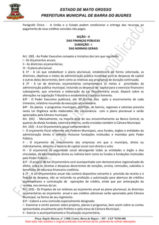 ESTADO DE MATO GROSSO
PREFEITURA MUNICIPAL DE BARRA DO BUGRES
Praça Ângelo Masson, nº. 1.000, Centro, Barra do Bugres – MT – CEP 78390-000.
Este texto não substitui o original publicado nos termos da lei, podendo ter sofrido alterações
Parágrafo Único - A União e o Estado podem condicionar a entrega dos recursos ao
pagamento de seus créditos vencidos não pagos.
SEÇÃO - II
DAS FINANÇAS PÚBLICAS
SUBSEÇÃO - I
DAS NORMAS GERAIS
Art. 100) - Ao Poder Executivo compete a iniciativa das Leis que regularão:
I - Os Orçamentos anuais;
II - As diretrizes orçamentárias;
III - O plano plurianual.
§ 1º - A Lei que estabelecer o plano plurianual, estabelecerá de forma setorizada, as
diretrizes, objetivas e metas da administração pública municipal para as despesas de capital
e outras delas decorrentes, bem como as relativas aos programas de duração continuada.
§ 2º - A Lei de diretrizes orçamentárias compreenderá as metas e prioridades da
administração pública municipal, incluindo as despesas de capital para o exercício financeiro
subseqüente, que orientará a elaboração da Lei Orçamentária anual, disporá sobre as
alterações na Legislação Tributária e estabelecerá a política fomento.
§3º - O Poder Executivo publicará, até 30 (trinta) dias após o encerramento de cada
trimestre, relatório resumido da execução orçamentária.
§4º - Os planos e programas municipais, distritais, de bairros, regionais e setoriais previsto
nesta Lei Orgânica serão elaborados em consonância com o plano plurianual e serão
apreciados pela Câmara municipal.
Art. 101) - Mensalmente, na mesma data do seu encaminhamento ao Banco Central, os
quatros da dívida fundada, externa e interna, serão enviados também à Câmara Municipal.
Art. 102) - A Lei Orçamentária anual compreenderá:
I - O orçamento fiscal referente aos Poderes Municipais, seus fundos, órgãos e entidades da
administração direta e indireta, inclusive fundações instituídas e mantidas pelo Poder
Público;
II - O orçamento de investimento das empresas em que o município, direta ou
indiretamente, detenha a maioria do capital social com direito o voto:
III - O orçamento da seguridade social abrangendo todas as entidades e órgão a elas
vinculadas, da administração direta ou indireta bem como os fundos e fundações instituídas
pelo Poder Público.
§1º - O projeto de Lei Orçamentária será acompanhado com demonstrativo regionalizado do
efeito, sobre as receitas e despesas decorrentes de isenções, anistia, remissões, subsídios e
benefícios de natureza financeira creditícia.
§ 2º - A Lei Orçamentária anual não conterá dispositivo estranho à previsão da receita e à
fixação da despesa, não se incluindo na proibição a autorização para abertura de créditos
suplementares e contratação de operações de crédito, ainda que por antecipação da
receita, nos termos da Lei.
Art. 103) - Os Projetos de Lei relativos ao orçamento anual ao plano plurianual, às diretrizes
orçamentárias ao orçamento anual e aos créditos adicionais serão apreciados pela Câmara
Municipal, na forma de seu regimento.
§1º - Caberá a uma comissão especialmente designada:
I - Examinar e emitir parecer sobre projetos, planos e programas, bem assim sobre as contas
apresentadas anualmente pelo Prefeito e pela mesa da Câmara Municipal.;
II - Exercer o acompanhamento e fiscalização orçamentária;
 