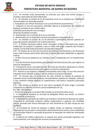 ESTADO DE MATO GROSSO
PREFEITURA MUNICIPAL DE BARRA DO BUGRES
Praça Ângelo Masson, nº. 1.000, Centro, Barra do Bugres – MT – CEP 78390-000.
Este texto não substitui o original publicado nos termos da lei, podendo ter sofrido alterações
§ 2º - As emendas serão apresentadas na comissão, que sobre elas emitirá parecer e
enviadas à apreciação da Câmara Municipal.
§ 3º - As emendas ou projeto de lei do orçamento anual ou os projetos que modifiquem
somente podem ser aprovadas quando:
I - Compatíveis com o Plano Plurianual e com a Lei de Diretrizes orçamentárias;
II - Indiquem os recursos necessários, admitidos apenas os provenientes de anulação de
despesas, excluídos as que incidem sobre:
a) dotações para pessoal e seus encargos;
b) Serviços da dívida municipal:
III - Relacionadas com a correção de erros ou omissões;
V - Relacionadas com os dispositivos do texto da proposta ou do projeto de Lei.
§ 4º - As emendas ao projeto de Lei de diretrizes orçamentárias somente poderão ser
aprovadas quando compatíveis com o plano plurianual;
§ 5º - O Prefeito Municipal poderá enviar mensagem à Câmara Municipal para propor
modificação nos projetos e propostas a que se refere este artigo, enquanto não iniciada a
votação, na Comissão Especial da parte cuja alteração é proposta;
§ 6º - Os Projetos de Lei do Plano Plurianual das Diretrizes Orçamentárias e do Orçamento
anual, serão enviados pelo Prefeito Municipal à Câmara Municipal, obedecidas os seguintes
critérios.
I - O Plano Plurianual obedecerá aos critérios a serem estabelecidos em lei Complementar
Federal;
II - A Lei das Diretrizes Orçamentárias será elaborada até 30 (trinta) de julho, para vigorar no
exercício subseqüente;
III - O Orçamento Anual, será elaborado até 30 (trinta) de setembro, obedecidas os critérios
da Lei de Diretrizes Orçamentárias, para vigorar no exercício subseqüente.
§ 7º - Aplicam-se aos projetos e propostas mencionados neste artigo, no que não contrariar
o disposto nesta subseção as demais normas relativas ao processo legislativo.
§ 8º - Os recursos que, em decorrência do veto, emenda ou rejeição da proposta de
orçamento anual, ficarem sem despesas correspondentes, poderão ser utilizadas, conforme
o caso, mediante critérios especiais ou suplementares, com prévia e específica autorização
legislativa.
§ 9º - Não enviado os projetos de Lei que trata o parágrafo 6º deste artigo, a comissão
competente os elaborará no forma e prazo estabelecidos em Lei.
Art. 104) - São vedados:
I - O início de programas ou projetos Não incluídos na Lei Orçamentárias anual;
II - A realização de despesas ou assunção de obrigações diretas que exceda os critérios
orçamentários ou adicionais;
III - A realização de operações de créditos que excedam o montante das despesas de capital,
ressalvadas as autorizadas mediante créditos suplementares e especiais com finalidade
precisa, aprovada pela Câmara Municipal por voto favorável de 2/3 (dois terços) de seus
membros;
IV - À vinculação de receita de impostos a órgãos, fundos ou despesas, ressalvadas a
destinação de recursos para a manutenção e desenvolvimento do ensino, como estabelecido
na Constituição Federal e a prestação de garantias às operações de crédito por antecipação
de receita;
V - A abertura de crédito suplementar ou especial sem prévia autorização legislativa, por
maioria absoluta, e em indicação dos recursos correspondentes;
 