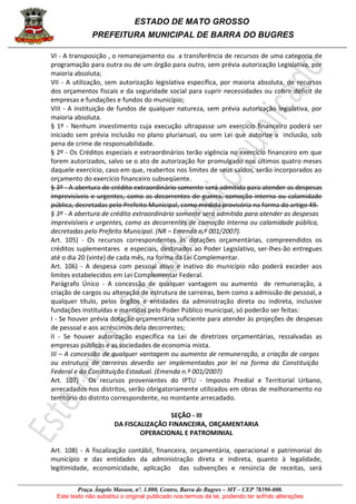 ESTADO DE MATO GROSSO
PREFEITURA MUNICIPAL DE BARRA DO BUGRES
Praça Ângelo Masson, nº. 1.000, Centro, Barra do Bugres – MT – CEP 78390-000.
Este texto não substitui o original publicado nos termos da lei, podendo ter sofrido alterações
VI - A transposição , o remanejamento ou a transferência de recursos de uma categoria de
programação para outra ou de um órgão para outro, sem prévia autorização Legislativa, por
maioria absoluta;
VII - A utilização, sem autorização legislativa específica, por maioria absoluta, de recursos
dos orçamentos fiscais e da seguridade social para suprir necessidades ou cobrir déficit de
empresas e fundações e fundos do município;
VIII - A instituição de fundos de qualquer natureza, sem prévia autorização legislativa, por
maioria absoluta.
§ 1º - Nenhum investimento cuja execução ultrapasse um exercício financeiro poderá ser
iniciado sem prévia inclusão no plano plurianual, ou sem Lei que autorize a inclusão, sob
pena de crime de responsabilidade.
§ 2º - Os Créditos especiais e extraordinários terão vigência no exercício financeiro em que
forem autorizados, salvo se o ato de autorização for promulgado nos últimos quatro meses
daquele exercício, caso em que, reabertos nos limites de seus saldos, serão incorporados ao
orçamento do exercício financeiro subseqüente.
§ 3º - A abertura de crédito extraordinário somente será admitida para atender as despesas
imprevisíveis e urgentes, como as decorrentes de guerra, comoção interna ou calamidade
pública, decretadas pelo Prefeito Municipal, como medida provisória na forma do artigo 49.
§ 3º - A abertura de crédito extraordinário somente será admitida para atender as despesas
imprevisíveis e urgentes, como as decorrentes de comoção interna ou calamidade pública,
decretadas pelo Prefeito Municipal. (NR – Emenda n.º 001/2007).
Art. 105) - Os recursos correspondentes às dotações orçamentárias, compreendidos os
créditos suplementares e especiais, destinados ao Poder Legislativo, ser-lhes-ão entregues
até o dia 20 (vinte) de cada mês, na forma da Lei Complementar.
Art. 106) - A despesa com pessoal ativo e inativo do município não poderá exceder aos
limites estabelecidos em Lei Complementar Federal.
Parágrafo Único - A concessão de qualquer vantagem ou aumento de remuneração, a
criação de cargos ou alteração de estrutura de carreiras, bem como a admissão de pessoal, a
qualquer título, pelos órgãos e entidades da administração direta ou indireta, inclusive
fundações instituídas e mantidas pelo Poder Público municipal, só poderão ser feitas:
I - Se houver prévia dotação orçamentária suficiente para atender às projeções de despesas
de pessoal e aos acréscimos dela decorrentes;
II - Se houver autorização específica na Lei de diretrizes orçamentárias, ressalvadas as
empresas públicas e as sociedades de economia mista.
III – A concessão de qualquer vantagem ou aumento de remuneração, a criação de cargos
ou estrutura de carreiras deverão ser implementadas por lei na forma da Constituição
Federal e da Constituição Estadual. (Emenda n.º 001/2007)
Art. 107) - Os recursos provenientes do IPTU - Imposto Predial e Territorial Urbano,
arrecadados nos distritos, serão obrigatoriamente utilizados em obras de melhoramento no
território do distrito correspondente, no montante arrecadado.
SEÇÃO - III
DA FISCALIZAÇÃO FINANCEIRA, ORÇAMENTARIA
OPERACIONAL E PATROMINIAL
Art. 108) - A fiscalização contábil, financeira, orçamentária, operacional e patrimonial do
município e das entidades da administração direta e indireta, quanto à legalidade,
legitimidade, economicidade, aplicação das subvenções e renúncia de receitas, será
 