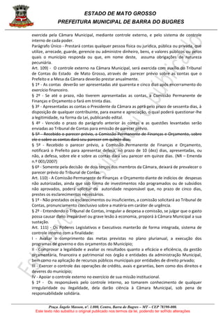 ESTADO DE MATO GROSSO
PREFEITURA MUNICIPAL DE BARRA DO BUGRES
Praça Ângelo Masson, nº. 1.000, Centro, Barra do Bugres – MT – CEP 78390-000.
Este texto não substitui o original publicado nos termos da lei, podendo ter sofrido alterações
exercida pela Câmara Municipal, mediante controle externo, e pelo sistema de controle
interno de cada poder.
Parágrafo Único - Prestará contas qualquer pessoa física ou jurídica, pública ou privada, que
utilize, arrecade, guarde, gerencie ou administre dinheiro, bens, e valores públicos ou pelos
quais o município responda ou que, em nome deste, assuma obrigações de natureza
pecuniária.
Art. 109) - O controle externo na Câmara Municipal, será exercida com auxílio do Tribunal
de Contas do Estado de Mato Grosso, através de parecer prévio sobre as contas que o
Prefeito e a Mesa da Câmara deverão prestar anualmente.
§ 1º - As contas deverão ser apresentadas até quarenta e cinco dias após encerramento do
exercício financeiro.
§ 2º - Se até o prazo, não tiverem apresentadas as contas, a Comissão Permanente de
Finanças e Orçamento o fará em trinta dias.
§ 3º - Apresentadas as contas o Presidente da Câmara as porá pelo prazo de sessenta dias, à
disposição de qualquer contribuinte, para exame e apreciação, o qual poderá questionar-lhe
a legitimidade, na forma da Lei, publicando edital.
§ 4º - Vencido o prazo do parágrafo anterior às contas e as questões levantadas serão
enviadas ao Tribunal de Contas para emissão de parecer prévio.
§ 5º - Recebido o parecer prévio, a Comissão Permanente de Finanças e Orçamento, sobre
ele e sobre as contas dará seu parecer em quinze dias.
§ 5º - Recebido o parecer prévio, a Comissão Permanente de Finanças e Orçamento,
notificará o Prefeito para apresentar defesa, no prazo de 10 (dez) dias, apresentadas, ou
não, a defesa, sobre ele e sobre as contas dará seu parecer em quinze dias. (NR – Emenda
n.º 001/2007)
§ 6º - Somente pela decisão de dois terços dos membros da Câmara, deixará de prevalecer o
parecer prévio do Tribunal de Contas.
Art. 110) - A Comissão Permanente de Finanças e Orçamento diante de indícios de despesas
não autorizadas, ainda que sob forma de investimentos não programados ou de subsídios
não aprovados, poderá solicitar da autoridade responsável que, no prazo de cinco dias,
prestes os esclarecimentos necessários.
§ 1º - Não prestados os esclarecimentos ou insuficientes, a comissão solicitará ao Tribunal de
Contas, pronunciamento conclusivo sobre a matéria em caráter de urgência.
§ 2º - Entendendo o Tribunal de Contas, irregular a despesa a comissão, se julgar que o gasto
possa causar dano irreparável ou grave lesão à economia, proporá à Câmara Municipal a sua
sustação.
Art. 111) - Os Poderes Legislativos e Executivos manterão de forma integrada, sistema de
controle interno com a finalidade:
I - Avaliar o comprimento das metas previstas no plano plurianual, a execução dos
programas de governo e dos orçamentos do Município;
II - Comprovar a legalidade e avaliar os resultados quanto a eficácia e eficiência, da gestão
orçamentária, financeira e patrimonial nos órgão e entidades da administração Municipal,
bem como na aplicação de recursos públicos municipais por entidades de direito privado;
III - Exercer o controle das operações de crédito, avais e garantias, bem como dos direitos e
deveres do município;
IV - Apoiar o controle externo no exercício de sua missão institucional.
§ 1º - Os responsáveis pelo controle interno, ao tomarem conhecimento de qualquer
irregularidade ou ilegalidade, dela darão ciência à Câmara Municipal, sob pena de
responsabilidade solidária.
 