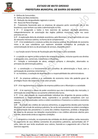 ESTADO DE MATO GROSSO
PREFEITURA MUNICIPAL DE BARRA DO BUGRES
Praça Ângelo Masson, nº. 1.000, Centro, Barra do Bugres – MT – CEP 78390-000.
Este texto não substitui o original publicado nos termos da lei, podendo ter sofrido alterações
V - Defesa do Consumidor;
VI - Defesa do Meio Ambiente;
VII - Redução das desigualdades regionais e sociais;
VIII - Busca do Pleno Emprego;
XI - Tratamento favorecido para as empresas de pequeno porte constituída sob as leis
brasileiras e que tenham sua sede e administração no País.
§ 1º - É assegurado a todos o livre exercício de qualquer atividade econômica,
independentemente de autorização dos órgãos públicos municipais, salvo nos casos
previstos em Lei.
§ 2º - A exploração dieta da atividade econômica, pelo Município, só será permitida em caso
de relevante interesse coletivo, na forma da lei complementar.
§ 3º - A lei estabelecerá o estatuto jurídico da empresa pública, da sociedade de economia
mista e de suas subsidiárias que explorem atividade econômica de produção ou
comercialização de bens ou de prestação de serviços, dispondo sobre:
I - sua função social e formas de fiscalização pelo Município e pela sociedade.
II - a sujeição ao regime jurídico próprio das empresas privadas, inclusive quanto aos direitos
e obrigações civis, comerciais, trabalhistas e tributários;
III - licitação e contratação de obras, serviços, compras e alienações, observados os
princípios da administração pública;
IV - a constituição e o funcionamento dos conselhos de administração e fiscal, com a
participação de acionistas minoritários;
V - os mandatos, a avaliação de desempenho e a responsabilidade dos administradores.
§ 4º - As empresas públicas e as sociedades de economia mista não poderão gozar de
privilégios fiscais não extensivos às do setor privado.
§ 5º - A lei regulamentará as relações da empresa pública com o Município e a sociedade.
§ 6º - A lei reprimirá o abuso do poder econômico que vise à dominação dos mercados, à
eliminação da concorrência e ao aumento arbitrário dos lucros.
§ 7º - A lei, sem prejuízo da responsabilidade individual dos dirigentes da pessoa jurídica,
estabelecerá a responsabilidade desta, sujeitando-a as punições compatíveis com sua
natureza, nos atos praticados contra a ordem econômica e financeira e a contra a economia
popular.
§ 8º - À exceção dos créditos de natureza alimentícia, os pagamentos devidos pela Fazenda
Municipal, em virtude de sentença judiciária, far-se-ão exclusivamente na ordem cronológica
de apresentação dos precatórios e à conta dos créditos respectivos, proibida a designação
de casos ou de pessoas nas dotações orçamentárias e nos créditos adicionais abertos para
este fim, observando ainda as seguintes condições:
I – é obrigatória a inclusão, no orçamento das entidades de direito público, verba necessária
ao pagamento de seus débitos constantes de precatórios judiciários, apresentados até 1º
julho, data em que terão atualizado seus valores, fazendo-se o pagamento até o final do
exercício seguinte;
 