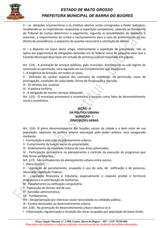 ESTADO DE MATO GROSSO
PREFEITURA MUNICIPAL DE BARRA DO BUGRES
Praça Ângelo Masson, nº. 1.000, Centro, Barra do Bugres – MT – CEP 78390-000.
Este texto não substitui o original publicado nos termos da lei, podendo ter sofrido alterações
II – as dotações orçamentárias e os créditos abertos serão consignados a Poder Judiciário,
recolhendo-se as importâncias respectivas à repartição competente, cabendo ao Presidente
do Tribunal de Justiça determinar o pagamento, segundo as possibilidades do depósito, e
autorizar, a requerimento do credor e exclusivamente para o caso de preterimento do seu
direito de precedência, o seqüestro da quantia necessária à satisfação do débito.
III – o disposto no caput deste artigo, relativamente à expedição de precatórios, não se
aplica aos pagamentos de obrigações definidas em lei federal como de pequeno valor que a
Fazenda Municipal deva fazer em virtude de sentença judicial transitada em julgado.
Art. 114) - A prestação de serviços públicos, pelo município, diretamente ou sob regime de
concessão ou permissão, será regulada em Lei Complementar que assegurará:
I - A exigência de licitação, em todos os casos;
II - Definição do caráter especial dos contratos de concessão, ou permissão, casos de
prorrogação, condições de caducidade, forma de fiscalização e rescisão;
III - Os direitos dos usuários
IV - A política tarifária;
V - A obrigação de manter serviços adequado.
Art. 115) - O município promoverá e incentivará o turismo como fator de desenvolvimento
social e econômico.
SEÇÃO - II
DA POLÍTICA URBANA
SUBSEÇÃO - I
DISPOSIÇÕES GERAIS
Art. 116)- O pleno desenvolvimento das funções sociais da cidade e o bem estar de sua
população, objetivos da política urbana executada pelo poder público, será assegurado
mediante:
I - Formulação e execução do planejamento urbano;
II - Cumprimento da função social da propriedade;
III - Ordenamento da expansão Urbana de suas áreas polarizadas;
IV - Participação comunitária no planejamento e controle da execução de programas que
lhes forem pertinentes.
Art. 117) - São instrumentos do planejamento urbano entre outros;
I - Plano Diretor;
II - Legislação de parcelamento, ocupação e uso do solo, de edificação e de posturas,
observada Legislação Federal;
III - Legislação financeira e tributária, especialmente o imposto predial e territorial
progressivo e a contribuição de melhorias;
IV - Parcelamento ou edificação compulsória;
V - Concessão do direito real de uso;
VI - Servidão administrativa;
VII - Tombamento;
VIII - Desapropriação por interesse social necessidade ou utilidade pública;
IX - Fundos destinados ao desenvolvimento urbano.
Art. 118) - Na promoção do desenvolvimento urbano observa-se á:
I - Urbanização, regularização e titulação das áreas ocupadas por população de baixa renda;
 
