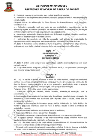 ESTADO DE MATO GROSSO
PREFEITURA MUNICIPAL DE BARRA DO BUGRES
Praça Ângelo Masson, nº. 1.000, Centro, Barra do Bugres – MT – CEP 78390-000.
Este texto não substitui o original publicado nos termos da lei, podendo ter sofrido alterações
III - Fontes de recursos orçamentários para custear as ações propostas;
IV - Participação dos segmentos envolvido na produção agropecuária local, na sua concepção
e implantação.
Parágrafo Único - Na elaboração do Plano Diretor de desenvolvimento rural integrado,
considerar-se-á:
a) - Estímulo à produção rural, em todas as suas modalidades, especialmente as de
hortifrutigranjeira, através de promoção de assistência técnica e extensão rural, formação
profissionalizante e incentivo ao cooperativismo e associativismo;
b) - Incremento a circulação da produção através de feira do produtor, mercado municipal,
implantação e conservação de estradas vicinais;
c) - Melhorias das condições de vida da população rural, através de implantação de
equipamentos sociais, serviços de transporte coletivo, atividades culturais e de lazer.
Art. 125) - A Assistência técnica e Extensão Rural de que trata a alínea “a” do artigo anterior,
será prestada pelo órgão estadual existente, de forma conveniada com o Município.
SEÇÃO - IV
DA ORDEM SOCIAL
SUBSEÇÃO - I
DISPOSIÇÕES GERAIS
Art. 126) - A Ordem Social tem por base o primado do trabalho e como objetivo o bem-estar
e a justiça social;
Art. 127) - O Município assegurará, em seu orçamento anual, a sua parcela de contribuição
para financiar a seguridade social.
SUBSEÇÃO - II
DA SAÚDE
Art. 128) - A saúde é direito de todos e dever do Poder Público, assegurado mediante
políticas econômicas, sociais, ambientais e outras que visem à preservação e a eliminação do
risco de doenças e outros agravos e ao acesso universal e igualitário às ações e serviços
para a sua promoção, proteção e recuperação, sem qualquer discriminação.
Parágrafo Único - O Direito a saúde implica a garantia de:
I - Condições dignas de trabalho, renda, moradia, alimentação, educação, lazer e
saneamento;
II - Participação da sociedade civil na elaboração de políticas, na definição de estratégias de
implantação e no controle nas atividades com impacto sobre a saúde, entre elas as
mencionadas no inciso I :
III - Acesso às informações de interesses para a saúde e obrigação do Poder Público de
manter a população informada sobre os riscos e danos à saúde e sobre as medidas de
prevenção e controle;
IV - Respeito ao meio ambiente e controle de poluição ambiente;
V - Acesso igualitário às ações e aos serviços de saúde;
VI - Dignidade, gratuidade e boa qualidade no atendimento e no tratamento de saúde:
VII - As ações e serviços de Saúde são de relevância Pública e cabe ao Poder Público sua
regulamentação, fiscalização e controle, na forma da Lei.
Art. 129) - As ações e serviços de saúde são de responsabilidade do Sistema Municipal de
Saúde, que se organiza de acordo com as seguintes diretrizes:
I - Comanda político administrativo único das ações a nível de órgão do Sistema, articulado
aos níveis Estadual e Federal, formando uma rede regionalizada e hierarquizada;
 
