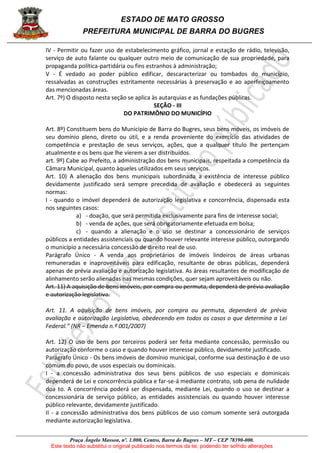 ESTADO DE MATO GROSSO
PREFEITURA MUNICIPAL DE BARRA DO BUGRES
Praça Ângelo Masson, nº. 1.000, Centro, Barra do Bugres – MT – CEP 78390-000.
Este texto não substitui o original publicado nos termos da lei, podendo ter sofrido alterações
IV - Permitir ou fazer uso de estabelecimento gráfico, jornal e estação de rádio, televisão,
serviço de auto falante ou qualquer outro meio de comunicação de sua propriedade, para
propaganda política-partidária ou fins estranhos à administração;
V - É vedado ao poder público edificar, descaracterizar ou tombados do município,
ressalvadas as construções estritamente necessárias à preservação e ao aperfeiçoamento
das mencionadas áreas.
Art. 7º) O disposto nesta seção se aplica às autarquias e as fundações públicas.
SEÇÃO - III
DO PATRIMÔNIO DO MUNICÍPIO
Art. 8º) Constituem bens do Município de Barra do Bugres, seus bens móveis, os imóveis de
seu domínio pleno, direto ou útil, e a renda proveniente do exercício das atividades de
competência e prestação de seus serviços, ações, que a qualquer título lhe pertençam
atualmente e os bens que lhe vierem a ser distribuídos.
art. 9º) Cabe ao Prefeito, a administração dos bens municipais, respeitada a competência da
Câmara Municipal, quanto àqueles utilizados em seus serviços.
Art. 10) A alienação dos bens municipais subordinada a existência de interesse público
devidamente justificado será sempre precedida de avaliação e obedecerá as seguintes
normas:
I - quando o imóvel dependerá de autorização legislativa e concorrência, dispensada esta
nos seguintes casos:
a) - doação, que será permitida exclusivamente para fins de interesse social;
b) - venda de ações, que será obrigatoriamente efetuada em bolsa;
c) - quando a alienação e o uso se destinar a concessionário de serviços
públicos a entidades assistenciais ou quando houver relevante interesse público, outorgando
o município a necessária concessão de direito real de uso.
Parágrafo Único - A venda aos proprietários de imóveis lindeiros de áreas urbanas
remuneradas e inaproveitáveis para edificação, resultante de obras públicas, dependerá
apenas de prévia avaliação e autorização legislativa. As áreas resultantes de modificação de
alinhamento serão alienadas nas mesmas condições, quer sejam aproveitáveis ou não.
Art. 11) A aquisição de bens imóveis, por compra ou permuta, dependerá de prévia avaliação
e autorização legislativa.
Art. 11. A aquisição de bens imóveis, por compra ou permuta, dependerá de prévia
avaliação e autorização Legislativa, obedecendo em todos os casos o que determina a Lei
Federal.” (NR – Emenda n.º 001/2007)
Art. 12) O uso de bens por terceiros poderá ser feita mediante concessão, permissão ou
autorização conforme o caso e quando houver interesse público, devidamente justificado.
Parágrafo Único - Os bens imóveis de domínio municipal, conforme sua destinação é de uso
comum do povo, de usos especiais ou dominicais.
I - a concessão administrativa dos seus bens públicos de uso especiais e dominicais
dependerá de Lei e concorrência pública e far-se-á mediante contrato, sob pena de nulidade
doa to. A concorrência poderá ser dispensada, mediante Lei, quando o uso se destinar a
concessionária de serviço público, as entidades assistenciais ou quando houver interesse
público relevante, devidamente justificado.
II - a concessão administrativa dos bens públicos de uso comum somente será outorgada
mediante autorização legislativa.
 