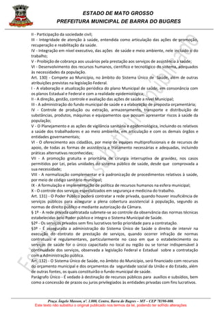 ESTADO DE MATO GROSSO
PREFEITURA MUNICIPAL DE BARRA DO BUGRES
Praça Ângelo Masson, nº. 1.000, Centro, Barra do Bugres – MT – CEP 78390-000.
Este texto não substitui o original publicado nos termos da lei, podendo ter sofrido alterações
II - Participação da sociedade civil;
III - Integridade de atenção à saúde, entendida como articulação das ações de promoção,
recuperação e reabilitação da saúde.
IV - Integração em nível executivo, das ações de saúde e meio ambiente, nele incluído o do
trabalho;
V - Proibição de cobrança aos usuários pela prestação aos serviços de assistência à saúde;
VI - Desenvolvimento dos recursos humanos, científico e tecnológico do sistema, adequados
às necessidades da população.
Art. 130) - Compete ao Município, no âmbito do Sistema Único de Saúde, além de outras
atribuições previstas na legislação Federal.
I - A elaboração e atualização periódica do plano Municipal de saúde, em consonância com
os planos Estadual e Federal e com a realidade epidemiológica;
II - A direção, gestão, controle e avaliação das ações de saúde a nível Municipal;
III - A administração do fundo municipal de saúde e a elaboração de proposta orçamentária;
IV - Controle de produção ou extração, armazenamento, transporte e distribuição de
substâncias, produtos, máquinas e equipamentos que possam apresentar riscos à saúde da
população;
V - O Planejamento e as ações de vigilância sanitária e epidemiológica, incluindo os relativos
a saúde dos trabalhadores e ao meio ambiente, em articulação e com os demais órgãos e
entidades governamentais;
VI - O oferecimento aos cidadãos, por meio de equipes multiprofissionais e de recursos de
apoio, de todas as formas de assistência e tratamento necessárias e adequadas, incluindo
práticas alternativas reconhecidas;
VII - A promoção gratuita e prioritária de cirurgia interruptiva de gravidez, nos casos
permitidos por Lei, pelas unidades do sistema público de saúde, desde que comprovada a
sua necessidade;
VIII - A normalização complementar e a padronização de procedimentos relativos à saúde,
por meio de código sanitário municipal;
IX - A formulação e implementação de política de recursos humanos na esfera municipal;
X - O controle dos serviços especializados em segurança e medicina do trabalho.
Art. 131) - O Poder Público poderá contratar a rede privada, quando houver insuficiência de
serviços públicos para assegurar a plena cobertura assistencial à população, segundo as
normas de direito público e mediante autorização da Câmara.
§ 1º - A rede privada contratada submete-se ao controle da observância das normas técnicas
estabelecidas pelo Poder público e integra o Sistema Municipal de Saúde.
§2º - Os serviços privados sem fins lucrativos terão prioridade para a contratação.
§3º - É assegurada a administração do Sistema Único de Saúde o direito de intervir na
execução do contrato de prestação de serviços, quando ocorrer infração de normas
contratuais e regulamentares, particularmente no caso em que o estabelecimento ou
serviços de saúde for o único capacitado no local ou região ou se tornar indispensável à
continuidade dos serviços, observada a legislação Federal e Estadual sobre a contratação
com a Administração pública.
Art. 132) - O Sistema Único de Saúde, no âmbito do Município, será financiado com recursos
do orçamento municipal e dos orçamentos da seguridade social da União e do Estado, além
de outras fontes, os quais constituirão o fundo municipal de saúde.
Parágrafo Único - É vedado à destinação de recursos públicos para auxílios e subsídios, bem
como a concessão de prazos ou juros privilegiados às entidades privadas com fins lucrativos.
 