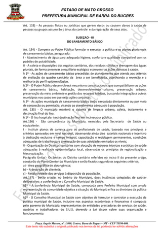 ESTADO DE MATO GROSSO
PREFEITURA MUNICIPAL DE BARRA DO BUGRES
Praça Ângelo Masson, nº. 1.000, Centro, Barra do Bugres – MT – CEP 78390-000.
Este texto não substitui o original publicado nos termos da lei, podendo ter sofrido alterações
Art. 133) - As pessoas físicas ou jurídicas que gerem riscos ou causem danos à saúde de
pessoas ou grupos assumirão o ônus do controle e da reparação de seus atos.
SUSEÇAO - III
DO SANEAMENTO BÁSICO
Art. 134) - Compete ao Poder Público formular e executar a política e os planos plurianuais
de saneamento básico, assegurado:
I - Abastecimento de água para adequada higiene, conforto e qualidade compatível com os
padrões de potabilidade;
II - A coleta e disposições dos esgotos sanitários, dos resíduos sólidos e drenagem das águas
pluviais, de forma preservar o equilíbrio ecológico e prevenir as ações danosas à saúde.
§ 1º - As ações de saneamento básico precedidas de planejamento que atenda aos critérios
de avaliação do quadro sanitário da área a ser beneficiada, objetivando a reversão e a
melhoria do perfil epidemiológico.
§ 2º - O Poder Público desenvolverá mecanismo constitucionais que compatibilizem as ações
de saneamento básico, habitação, desenvolvimento urbano, preservação urbano,
preservação do meio ambiente e gestão dos recursos hídricos, buscando integração a outros
municípios nos casos em que exija ações conjuntas.
§ 3º - As ações municipais de saneamento básico serão executada diretamente ou por meio
de concessão ou permissão, visando ao atendimento adequado à população.
Art. 135) - O município manterá o sistema de limpeza urbana, coleta, tratamento e
destinação final do lixo.
§ 1º - O lixo hospitalar terá destinação final em incinerador público.
Art.136) - São competência do Município, exercidas pela Secretaria de Saúde ou
equivalente:
I - Instituir planos de carreira para os profissionais de saúde, baseado nos princípios e
critérios aprovados em nível nacional, observando ainda piso salariais nacionais e incentivo
à dedicação exclusiva e tempo integral, capacitação e reciclagem permanentes, condições
adequadas de trabalho para a execução de suas atividades em todos os níveis;
II - Organização de Distritos sanitários com alocação de recursos técnicos e práticas de saúde
adequadas à realidade epidemiológica local, observadas os princípios de regionalização e
hierarquização.
Parágrafo Único - Os limites do Distrito sanitário referidos no inciso II do presente artigo,
constarão do Plano Diretor do Município e serão fixados segundo os seguintes critérios;
a) - Área geográfica de abrangência;
b) – A descrição de clientela;
c) - Resolutividade dos serviços à disposição da população.
Art.137) - Serão criadas no âmbito do Município, duas instâncias colegiadas de caráter
deliberativo: a conferência e o Conselho Municipal de Saúde.
§1º - A conferência Municipal de Saúde, convocada pelo Prefeito Municipal com ampla
representação da comunidade objetiva a situação do Município e fixa as diretrizes da política
Municipal da Saúde.
§2º - O Conselho Municipal de Saúde com objetivo de formular e controlar a execução da
política municipal de Saúde, inclusive nos aspectos econômicos e financeiros é composta
pelo governo do Município, representantes de entidades prestadoras de serviços de saúde,
usuárias e trabalhadores do S.U.S, devendo a Lei dispor sobre suas organização e
funcionamento.
 