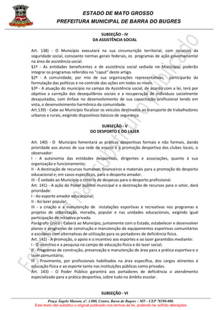 ESTADO DE MATO GROSSO
PREFEITURA MUNICIPAL DE BARRA DO BUGRES
Praça Ângelo Masson, nº. 1.000, Centro, Barra do Bugres – MT – CEP 78390-000.
Este texto não substitui o original publicado nos termos da lei, podendo ter sofrido alterações
SUBSEÇÃO - IV
DA ASSISTÊNCIA SOCIAL
Art. 138) - O Município executará na sua circunscrição territorial, com recursos da
seguridade social, consoante normas gerais federais, os programas de ação governamental
na área de assistência social.
§1º - As entidades beneficentes e de assistência social sediada no Município, poderão
integrar os programas referidos no “caput” deste artigo.
§2º - A comunidade, por mio de sua organizações representativas, participarão da
formulação das políticas e no controle das ações em todos os níveis.
§3º - A atuação do município no campo da Assistência social, de acordo com a lei, terá por
objetivo a correção dos desequilíbrios sociais e a recuperação de indivíduos socialmente
desajustados, com ênfase no desenvolvimento de sua capacitação profissional tendo em
vista, o desenvolvimento harmônico da comunidade.
Art.139) - Cabe ao Município fiscalizar os veículos destinados ao transporte de trabalhadores
urbanos e rurais, exigindo dispositivos básicos de segurança.
SUBSEÇÃO - V
DO DESPORTO E DO LAZER
Art. 140) - O Município fomentará as práticas desportivas formais e não formais, dando
prioridade aos alunos de sua rede de ensino e a promoção desportiva dos clubes locais, o
observador:
I - A autonomia das entidades desportivas, dirigentes e associações, quanto à sua
organização e funcionamento;
II - A destinação de recursos humanos, financeiros e materiais para a promoção do desporto
educacional e; em casos específicos, para o desporto amador.
III - É vedado ao Município o critério de despesas para o desporto profissional.
Art. 141) - A ação do Poder público municipal e a destinação de recursos para o setor, dará
prioridade:
I - Ao esporte amador educacional;
II - Ao lazer popular;
III - a criação e a manutenção de instalações esportivas e recreativas nos programas e
projetos de urbanização, moradia, popular e nas unidades educacionais, exigindo igual
participação de iniciativa privada.
Parágrafo Único - Caberá ao Município, juntamente com o Estado, estabelecer e desenvolver
planos e programas de construção e manutenção de equipamentos esportivos comunitários
e escolares com alternativas de utilização para os portadores de deficiência física.
Art. 142) - A promoção, o apoio e o incentivo aos esportes e ao lazer garantidos mediante:
I - O incentivo e a pesquisa no campo de educação física e do lazer social;
II - Programas de construção, preservação e manutenção de área para a prática esportiva e o
lazer comunitário;
III - Provimento, por profissionais habilitados na área específica, dos cargos atinentes á
educação física e ao esporte tanto nas instituições públicas como privadas.
Art. 143) - O Poder Público garantirá aos portadores de deficiência o atendimento
especializado para a prática desportiva, sobre tudo no âmbito escolar.
SUBSEÇÃO - VI
 