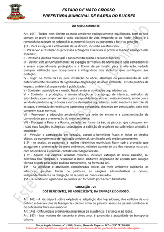 ESTADO DE MATO GROSSO
PREFEITURA MUNICIPAL DE BARRA DO BUGRES
Praça Ângelo Masson, nº. 1.000, Centro, Barra do Bugres – MT – CEP 78390-000.
Este texto não substitui o original publicado nos termos da lei, podendo ter sofrido alterações
DO MEIO AMBIENTE
Art. 144) - Todos tem direito ao meio ambiente ecologicamente equilibrado, bem de uso
comum de povo e essencial á sadia qualidade de vida, impondo-se ao Poder Público e à
comunidade o dever de defendê-la e preservá-la para as presentes e futuras gerações.
§1º - Para assegurar a efetividade desse direito, incumbe ao Município:
I - Preservar e restaurar os processos ecológicos essenciais e prover o manejo ecológico das
espécies;
II - Instituir a política municipal e saneamento básico e recursos hídricos;
III - Definir, em Lei Complementar, os espaços territoriais do Município e seus componentes
a serem especialmente protegidos e a forma de permissão para a alteração, vedada
qualquer utilização que comprometa a integridade dos atributos que justifiquem sua
proteção;
IV - Exigir, na forma da Lei, para instalação de obras, atividade ou parcelamento de solo
potencialmente causadora de significativa degradação do meio ambiente, estudo práticas de
impacto ambiental, a que se dará publicidade;
V - Combater a poluição e a erosão fiscalizando as atividades degradadouras;
VI - Controlar a produção, a comercialização e o emprego de técnicas, métodos de
substâncias, que comportem riscos para a qualidade de vida e o meio ambiente, sendo que a
venda de produtos agrotóxicos e outros elementos degradantes, serão mediante controle de
estoque, e emissão de receituário agrônomo obrigatório, devendo ser penalizados, caso não
cumprem essas normas;
VII - Promover a educação ambiental em sua rede de ensino e a conscientização da
comunidade para preservação do meio ambiente;
VIII - Proteger a Flora e a Fauna, vedadas na forma da Lei, as práticas que coloquem em
riscos suas funções ecológicas, provoquem a extinção de espécies ou submetam animais à
crueldade:
IX - Vincular a participação em licitação, acesso a benefícios fiscais e linhas de crédito
oficiais, ao cumprimento de legislação ambiental, certificado pelo órgão competente:
§ 2º - As praias, os pantanais e regiões ribeirinhas municipais ficam sob a proteção que
assegurem a preservação do meio ambiente, inclusive quanto ao uso dos recursos naturais,
com observância às normas contidas no código florestal.
§ 3º - Aquele que explorar recursos minerais, inclusive extração de areia, cascalho, ou
pedreiras fica obrigado a recuperar o meio ambiente degradado de acordo com solução
técnica exigida pelo órgão público competente, na forma da Lei.
§4º - As condutas e atividades consideradas lesivas ao meio ambiente sujeitarão os
infratores, pessoas físicas ou jurídicas, às sanções administrativas e penais,
independentemente da obrigação de reparos os danos causados.
§5º - O receituário agrônomo só poderá ser fornecido por técnico habilitado.
SUBSEÇÃO - VII
DOS DEFICIENTES, DO ADOLESCENTE, DA CRINAÇA E DO IDOSO.
Art. 145) - A lei, disporá sobre exigência e adaptação dos logradouros, dos edifícios de uso
público e dos veículos de transporte coletivo a fim de garantir acesso às pessoas portadoras
de deficiência física ou sensorial.
Art. 146) - O Município promoverá programas de assistência à criança e ao idoso.
Art. 147) - Aos maiores de sessenta e cinco anos é garantida a gratuidade de transporte
urbano.
 