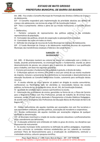 ESTADO DE MATO GROSSO
PREFEITURA MUNICIPAL DE BARRA DO BUGRES
Praça Ângelo Masson, nº. 1.000, Centro, Barra do Bugres – MT – CEP 78390-000.
Este texto não substitui o original publicado nos termos da lei, podendo ter sofrido alterações
Art. 148) - Fica criado o Conselho Municipal de Promoção dos Direitos e Defesa da Criança e
do Adolescente.
§1º - O Conselho responderá pela implementação da prioridade absoluta aos direitos da
criança e do adolescente, nos termos do artigo 227 da Constituição Federal.
§2º - Para o cumprimento efetivo e pleno de sua missão institucional, o Conselho deverá
ser:
I - Deliberativo;
II - Paritário: composto de representantes das políticas públicas e das entidades
representativas da população;
III - Formulador das políticas, através de cooperação no planejamento municipal;
IV - Controlador das ações em todos os níveis;
V - Definidor do emprego de recursos do Fundo Municipal da Criança e do Adolescente.
§3º - O Fundo Municipal da Criança e do Adolescente mobilizará recursos do orçamento
Municipal, das transferências estaduais e federais e de outras fontes.
SUBSEÇÃO - VII
DA EDUCAÇÃO
Art. 149) - O Município manterá seu sistema de ensino em colaboração com a União e o
Estado, atuando prioritariamente, no ensino pré-escolar e fundamental, visando ao pleno
desenvolvimento da pessoa, seu preparo para o exercício da cidadania e sua qualificação
para o trabalho, com base nos seguintes princípios;
I - O ensino pré-escolar e fundamental de qualidade é gratuito, é direito de todos;
II - O Município aplicará no mínimo 25% (vinte e cinco por cento) de sua receita resultante
do imposto, inclusive a proveniente da transferência na manutenção e desenvolvimento da
educação facultando ao Conselho Deliberativo Escolar, autonomia para verificação destes
recursos.
III - A receita referida no inciso anterior só poderá ser dirigida às escolas comunitárias,
confessionais ou filantrópicas após ter atendidas as necessidades básicas das escolas
públicas, na forma da Lei, do parágrafo único, do art. 241, da Constituição Estadual;
IV - igualdade de condições para o acesso e permanência na escola;
V - Valorização dos profissionais de ensino, garantidos na forma da Lei, o Plano de Carreira
para o Magistério Público com Piso Profissional, jornada de trabalho de 30 (trinta) horas
semanais, sendo 1/3 (um terço), destinada à Planejamento e Estudos Didáticos Pedagógico,
de acordo com a Lei Orgânica dos Profissionais da Educação Básica do Município de Barra do
Bugres-MT;
VI - Escolas comunitárias são aquelas mantidas por associações civis sem fins lucrativos e
que representem sindicatos, partidos políticos, associações de moradores e cooperativas;
VII - Escolas confessionais são aquelas mantidas por associações religiosas de qualquer
confissão ou denominação;
VIII - O Município incentivará a criação de escolas especiais educativas e profissionalizantes
para o atendimento aos deficientes;
IX - A educação ambiental será enfatizada em todos os graus de ensino, nas disciplinas que
dispuserem de instrumental.
X - As escolas municipais terão autonomia na definição da política pedagógica, respeitadas
em seus currículos os conteúdos mínimos estabelecidos por Lei, cabendo ao município
promover Plano de Desenvolvimento para a erradicação do analfabetismo, estimular a
criatividade artística, cultural e pesquisa científica;
 