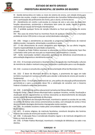 ESTADO DE MATO GROSSO
PREFEITURA MUNICIPAL DE BARRA DO BUGRES
Praça Ângelo Masson, nº. 1.000, Centro, Barra do Bugres – MT – CEP 78390-000.
Este texto não substitui o original publicado nos termos da lei, podendo ter sofrido alterações
XI - Gestão democrática em todos os níveis de sistema de ensino, com eleição direta para
diretores das escolas, criação e composição paritária dos Conselhos Deliberativos Escolares,
com a participação dos profissionais de ensino, pais e alunos, na forma da Lei;
XII - Atendimento em creche e pré-escolas às crianças de zero a seis anos de idade com
funções educacionais, assistenciais e alimentares bem como de saúde, higiene e guarda,
executando por equipe de formação interdisciplinar.
XIII - É proibida qualquer forma de isenção tributária ou fiscal para atividades de ensino
privado.
XIV - Nos casos da anistia fiscal ou incentivos fiscais de qualquer natureza, fica o município
proibido de incluir 25% (vinte e cinco por cento) destinado à educação.
Art. 150) - Integra o atendimento ao educando os programas suplementares de material
didático escolar, transporte, alimentação e assistência à saúde.
§1º - O não oferecimento de ensino obrigatório pelo Município, ou sua oferta irregular,
importa responsabilidade da autoridade competente.
§2º - Compete ao Poder Público recensear os educandos no ensino fundamental, fazer-lhes
a chamada e zelar junto aos seus pais ou responsáveis, pela freqüência à escola..
§3º - Serão recenseados também educandos portadores de deficiência encaminhando-os
pela avaliação diagnostica e atendimento especial.
Art. 151) - O município promoverá o levantamento e divulgação das manifestações culturais
de memória da cidade e realizará concursos, exposições e publicações para a sua divulgação.
Art. 152) - o acesso à consulta dos arquivos da documentação oficial do Município é livre.
Art. 153) - É dever do Município de Barra do Bugres, o provimento de vagas em todo
território municipal em numero suficiente para atender a demanda do ensino pré-escolar e
fundamental.
Parágrafo Único - O município implantará de Lei, uma política de educação profissionalizante
permitindo-se a para a concessão desse fim a celebração de convênio com o Governo
Federal e Estadual e empresas particulares.
Art. 154) - A definição da política educacional é privativa da Câmara Municipal.
Parágrafo Único - Cabe à Câmara Municipal toda a qualquer iniciativa, revisão, fiscalização e
atualização de leis, regulamentos ou normas necessárias ao desenvolvimento da educação
escolar pública de responsabilidade do Município.
Art. 155) - A Secretaria de Educação Municipal, incentivará e apoiará as escolas de sua rede,
no sentido de realizar atos cívicos comemorativos às datas, com entoação de cantos e hinos
desmistificando ideologias dominantes impregnadas nestes eventos.
Art. 156) - As unidades escolares criadas pelas comunidades indígenas são reconhecidas pelo
Poder Público.
Art. 157) - O ensino religioso, de matricula facultativa, constituirá disciplina dos horários
normais das escolas de ensino pré-escolar e fundamental.
Art. 158) - A educação física é considerada disciplina regular e de matrícula obrigatória em
todos os níveis de ensino.
Art. 159) - O Poder Público Municipal, incentivará a instalação de bibliotecas na sede e nos
distritos.
SUBSEÇAO - IX
 