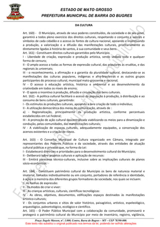 ESTADO DE MATO GROSSO
PREFEITURA MUNICIPAL DE BARRA DO BUGRES
Praça Ângelo Masson, nº. 1.000, Centro, Barra do Bugres – MT – CEP 78390-000.
Este texto não substitui o original publicado nos termos da lei, podendo ter sofrido alterações
DA CULTURA
Art. 160) - O Município, através de seus poderes constituídos, da sociedade e de seu povo,
garantirá a todos pleno exercício dos direitos culturais, respeitando o conjunto e valores e
símbolos de cada cidadão e o acesso às fontes de cultura nacional, apoiando e incentivando
a produção, a valorização e a difusão das manifestações culturais, prioritariamente as
diretamente ligadas à história de santos, à sua comunidade e seus bens.
Art. 161) - Constituem direitos culturais garantidos pelo Município.
I - Liberdade de criação, expressão e produção artística, sendo vedada toda e qualquer
forma de censura;
II - O amplo acesso a todas as formas de expressão cultural, das populares às eruditas, e das
regionais às universais;
III - o reconhecimento, a afirmação e a garantia da pluralidade cultural, destacando-se as
manifestações das culturas populares, indígenas e afro-brasileiras e as outros grupos
participantes do processo cultural, municipal mato-grossense e nacional;
IV - O acesso à educação artística, histórica e ambiental e ao desenvolvimento da
criatividade em todos os níveis de ensino;
V - O apoio o incentivo à produção, difusão e circulação dos bens culturais.
Art. 162) - A política cultural facilitará o acesso da população à produção, à distribuição e ao
consumo de bens culturais, garantindo:
I - Os estímulos às produções culturais, apoiando a livre criação de todo o indivíduo;
II - A utilização democrática dos meios de comunicação, através de :
a) - Regionalização, principalmente da produção artística, conforme percentuais
estabelecidos em Lei Federal;
III - A promoção de ação cultural descentralizada viabilizando os meios para a dinamização e
condução, pelas comunidades, das manifestações culturais;
IV - A viabilização de espaços culturais, adequadamente equipados, a conservação dos
acervos existentes e a criação de novos.
Art. 163) - O Conselho Municipal de Cultura organizado em Câmara, integrado por
representantes dos Poderes Públicos e da sociedade, através das entidades de atuação
cultural públicas e privadas que, na forma da Lei:
I - Estabelecerá diretrizes e prioridades para o desenvolvimento cultural do Município;
II - Deliberará sobre projetos culturais e aplicação de recursos:
III - Emitirá pareceres técnico-culturais, inclusive sobre as implicações culturais de planos
sócio-econômicos.
Art. 164) - Constituem patrimônio cultural do Município os bens de natureza material e
imaterial, tomados individualmente ou em conjunto, portadores de referência à identidade,
à ação e à memória dos diferentes grupos formadores da sociedade, nos quais se incluem:
I - As formas de expressão:
II - Os modos de criar e viver:
III - As crianças artísticas, culturais, científicas tecnológicas:
IV - As obras, objetivos, documentos, edificações espaços destinados às manifestações
artístico-culturais;
V - Os conjuntos urbanos e sítios de valor histórico, paisagístico, artístico, espeleológico,
arqueológico, paleontológico, ecológico e científico.
Art. 165) - O Poder Público Municipal com a colaboração da comunidade, promoverá e
protegerá o patrimônio cultural do Município por meio de inventário, registro, vigilância,
 