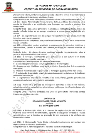 ESTADO DE MATO GROSSO
PREFEITURA MUNICIPAL DE BARRA DO BUGRES
Praça Ângelo Masson, nº. 1.000, Centro, Barra do Bugres – MT – CEP 78390-000.
Este texto não substitui o original publicado nos termos da lei, podendo ter sofrido alterações
planejamento urbano, tombamento, desapropriação e de outras formas de acautelamento e
preservação em articulação com a União e o Estado.
Parágrafo Único - Os danos e ameaças ao patrimônio cultural serão punidos na forma da Lei.
Art. 166) - Cabe à Administração Pública, na forma da lei, a gestão da documentação sob a
guarda do Município e as providências para franquear sua consulta a quantos dela
necessitarem.
Parágrafo Único - Dos acervos particulares recolhidos por instituições públicas, através de
doação, sofrerão limites ao seu acesso, respeitando a temporalidade estabelecida pelo
doador.
Art. 167) - Os proprietários de bens de qualquer natureza tombado pelo Estado, receberão
incentivos para a sua preservação.
Parágrafo Único - Na compra dou locação de imóvel os Poderes públicos darão preferência a
imóveis tombados.
Art. 168) - O Município manterá atualizado o cadastramento do patrimônio histórico e o
acervo cultural, público e privado, sob a orientação técnica do Conselho Municipal da
Cultura.
Parágrafo Único - Os planos diretores municipais disporão necessariamente, sobre a
proteção do patrimônio histórico e cultural.
Art. 169) - O Município, reconhecendo que a comunicação e bem cultural é um direito
inalienável de todo o cidadão, incentivará:
I - O pluralismo e a multiplicidade das fontes de informações:
II - O acesso dos profissionais de comunicação às fontes de informações:
III - O acesso de todo cidadão ou grupo social as técnicas de produção e de transmissão de
mensagens;
IV - O acesso de todo cidadão ou grupo social às mensagens que circulam no meio social:
V - A participação da sociedade, através de suas entidades representativas, na definição das
políticas de comunicação:
VI - O surgimento de emissoras de radiodifusão de baixa potência, geradas por entidades
educacionais, culturais e que representa a sociedade.
Art. 170) - Ficam sob a proteção ao Município os conjuntos e sítios de ver histórico,
paisagístico, artístico, arqueológicos, paleontólogos, ecológicos e científicos tombados pelo
Poder Público Municipal.
Parágrafo Único - Os bens tombados pelo União ou pelo Estado merecerão idêntico
tratamento, mediante convênio.
CAPÍTULO - VI
DA ADMINISTRAÇÃO PÚBLICA MUNICIPAL
SEÇÃO - I
DAS DISPOSIÇÕES GERAIS
Art. 171) - A Administração Pública é o conjunto dos órgão e funções dos Poderes do
Município e das entidades descentralizadas, aplicadas à execução de atividades e serviços
administrativos, com a finalidade de promoção do bem-estar-geral e da satisfação das
necessidades coletiva.
Art. 172) - A Administração Pública Direta é efetivada imediatamente por qualquer dos
órgãos próprios dos Poderes do Município.
Parágrafo Único - A Administração Púbica indireta é realizada mediante por:
 