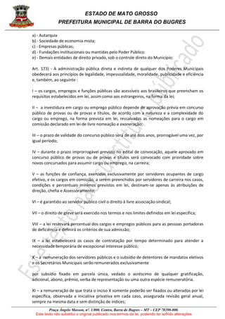 ESTADO DE MATO GROSSO
PREFEITURA MUNICIPAL DE BARRA DO BUGRES
Praça Ângelo Masson, nº. 1.000, Centro, Barra do Bugres – MT – CEP 78390-000.
Este texto não substitui o original publicado nos termos da lei, podendo ter sofrido alterações
a) - Autarquia
b) - Sociedade de economia mista;
c) - Empresas públicas;
d) - Fundações institucionais ou mantidas pelo Poder Público:
e) - Demais entidades de direito privado, sob o controle direto do Município:
Art. 173) - A administração pública direta e indireta de qualquer dos Poderes Municipais
obedecerá aos princípios de legalidade, impessoalidade, moralidade, publicidade e eficiência
e, também, ao seguinte :
I – os cargos, empregos e funções públicas são acessíveis aos brasileiros que preencham os
requisitos estabelecidos em lei, assim como aos estrangeiros, na forma da lei;
II – a investidura em cargo ou emprego público depende de aprovação prévia em concurso
público de provas ou de provas e títulos, de acordo com a natureza e a complexidade do
cargo ou emprego, na forma prevista em lei, ressalvadas as nomeações para o cargo em
comissão declarado em lei de livre nomeação e exoneração;
III – o prazo de validade do concurso público será de até dois anos, prorrogável uma vez, por
igual período;
IV – durante o prazo improrrogável previsto no edital de convocação, aquele aprovado em
concurso público de provas ou de provas e títulos será convocado com prioridade sobre
novos concursados para assumir cargo ou emprego, na carreira;
V – as funções de confiança, exercidas exclusivamente por servidores ocupantes de cargo
efetivo, e os cargos em comissão, a serem preenchidos por servidores de carreira nos casos,
condições e percentuais mínimos previstos em lei, destinam-se apenas às atribuições de
direção, chefia e Assessoramento;
VI – é garantido ao servidor público civil o direito à livre associação sindical;
VII – o direito de greve será exercido nos termos e nos limites definidos em lei específica;
VIII – a lei reservará percentual dos cargos e empregos públicos para as pessoas portadoras
de deficiência e definirá os critérios de sua admissão;
IX – a lei estabelecerá os casos de contratação por tempo determinado para atender a
necessidade temporária de excepcional interesse público;
X – a remuneração dos servidores públicos e o subsídio de detentores de mandatos eletivos
e os Secretários Municipais serão remunerados exclusivamente
por subsídio fixado em parcela única, vedado o acréscimo de qualquer gratificação,
adicional, abono, prêmio, verba de representação ou uma outra espécie remuneratória.
XI – a remuneração de que trata o inciso X somente poderão ser fixados ou alterados por lei
específica, observada a iniciativa privativa em cada caso, assegurada revisão geral anual,
sempre na mesma data e sem distinção de índices;
 