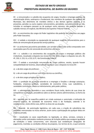 ESTADO DE MATO GROSSO
PREFEITURA MUNICIPAL DE BARRA DO BUGRES
Praça Ângelo Masson, nº. 1.000, Centro, Barra do Bugres – MT – CEP 78390-000.
Este texto não substitui o original publicado nos termos da lei, podendo ter sofrido alterações
XII - a remuneração e o subsídio dos ocupantes de cargos, funções e empregos públicos da
administração direta, autárquica e fundacional, dos membros de qualquer dos poderes do
Município, dos detentores de mandato eletivo e dos demais agentes políticos e os
proventos, pensões ou outra espécie remuneratória, percebidos cumulativamente ou não,
incluídas as vantagens pessoais ou de qualquer outra natureza, não poderão exceder o
subsídio mensal, em espécie, dos Ministros do Supremo Tribunal Federal;
XIII – os vencimentos dos cargos do Poder Legislativo não poderão ser superiores aos pagos
pelo Poder Executivo;
XIV – é vedada a vinculação ou equiparação de quaisquer espécies remuneratórias para o
efeito de remuneração de pessoal do serviço público;
XV – os acréscimos pecuniários percebidos por servidor público não serão computados nem
acumulados para fins de concessão de acréscimos ulteriores;
XVI – o subsídio e os vencimentos dos ocupantes de cargos e empregos públicos são
irredutíveis, ressalvado o disposto nos incisos XII e XV deste artigo e o disposto nos arts. 39,
4º, 150, II, 153, III, e 153, § 2º, I da Constituição Federal;
XVII - É vedada a acumulação remunerada de cargos públicos, exceto, quando houver
compatibilidade de horários, observado em qualquer caso o disposto no inciso XII :
a) - a de dois cargos de professor;
b) - a de um cargo de professor com outro técnico ou científico;
c) - a de dois cargos privativos de médico;
XVIII – a proibição de acumular estende-se a empregos e funções e abrange autarquias,
fundações, empresas públicas, sociedades de economia mista, suas subsidiárias, e
sociedades controladas, direta ou indiretamente, pelo poder público;
XIX – a administração fazendária e seus servidores fiscais terão, dentro de suas áreas de
competência e jurisdição, precedência sobre os demais setores administrativos, na forma da
lei;
XX – somente por lei específica poderá ser criada autarquia e autorizada a instituição de
empresa pública, de sociedade de economia mista e de fundação, cabendo à lei
complementar, neste último caso, definir as áreas de sua atuação;
XXI – depende de autorização legislativa, em cada caso, a criação de subsidiárias das
entidades mencionadas no inciso anterior, assim como a participação de qualquer delas em
empresa privada;
XXII – ressalvados os casos especificados na legislação, as obras, serviços, compras e
alienações serão contratados mediante processo de licitação pública que assegure igualdade
de condições a todos concorrentes, com cláusulas que estabeleçam obrigações de
pagamento, mantidas as condições efetivas da proposta, nos termos da lei, o qual somente
 