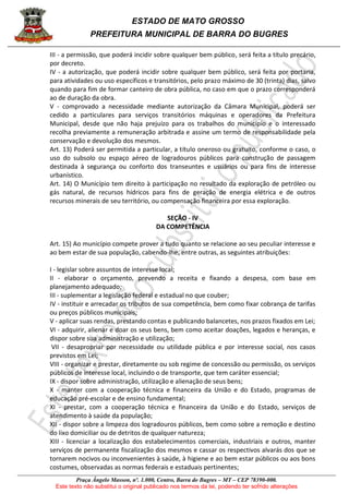 ESTADO DE MATO GROSSO
PREFEITURA MUNICIPAL DE BARRA DO BUGRES
Praça Ângelo Masson, nº. 1.000, Centro, Barra do Bugres – MT – CEP 78390-000.
Este texto não substitui o original publicado nos termos da lei, podendo ter sofrido alterações
III - a permissão, que poderá incidir sobre qualquer bem público, será feita a título precário,
por decreto.
IV - a autorização, que poderá incidir sobre qualquer bem público, será feita por portaria,
para atividades ou uso específicos e transitórios, pelo prazo máximo de 30 (trinta) dias, salvo
quando para fim de formar canteiro de obra pública, no caso em que o prazo corresponderá
ao de duração da obra.
V - comprovado a necessidade mediante autorização da Câmara Municipal, poderá ser
cedido a particulares para serviços transitórios máquinas e operadores da Prefeitura
Municipal, desde que não haja prejuízo para os trabalhos do município e o interessado
recolha previamente a remuneração arbitrada e assine um termo de responsabilidade pela
conservação e devolução dos mesmos.
Art. 13) Poderá ser permitida a particular, a título oneroso ou gratuito, conforme o caso, o
uso do subsolo ou espaço aéreo de logradouros públicos para construção de passagem
destinada à segurança ou conforto dos transeuntes e usuários ou para fins de interesse
urbanístico.
Art. 14) O Município tem direito à participação no resultado da exploração de petróleo ou
gás natural, de recursos hídricos para fins de geração de energia elétrica e de outros
recursos minerais de seu território, ou compensação financeira por essa exploração.
SEÇÃO - IV
DA COMPETÊNCIA
Art. 15) Ao município compete prover a tudo quanto se relacione ao seu peculiar interesse e
ao bem estar de sua população, cabendo-lhe, entre outras, as seguintes atribuições:
I - legislar sobre assuntos de interesse local;
II - elaborar o orçamento, prevendo a receita e fixando a despesa, com base em
planejamento adequado;
III - suplementar a legislação federal e estadual no que couber;
IV - instituir e arrecadar os tributos de sua competência, bem como fixar cobrança de tarifas
ou preços públicos municipais;
V - aplicar suas rendas, prestando contas e publicando balancetes, nos prazos fixados em Lei;
VI - adquirir, alienar e doar os seus bens, bem como aceitar doações, legados e heranças, e
dispor sobre sua administração e utilização;
VII - desapropriar por necessidade ou utilidade pública e por interesse social, nos casos
previstos em Lei;
VIII - organizar e prestar, diretamente ou sob regime de concessão ou permissão, os serviços
públicos de interesse local, incluindo o de transporte, que tem caráter essencial;
IX - dispor sobre administração, utilização e alienação de seus bens;
X - manter com a cooperação técnica e financeira da União e do Estado, programas de
educação pré-escolar e de ensino fundamental;
XI - prestar, com a cooperação técnica e financeira da União e do Estado, serviços de
atendimento à saúde da população;
XII - dispor sobre a limpeza dos logradouros públicos, bem como sobre a remoção e destino
do lixo domiciliar ou de detritos de qualquer natureza;
XIII - licenciar a localização dos estabelecimentos comerciais, industriais e outros, manter
serviços de permanente fiscalização dos mesmos e cassar os respectivos alvarás dos que se
tornarem nocivos ou inconvenientes à saúde, à higiene e ao bem estar públicos ou aos bons
costumes, observadas as normas federais e estaduais pertinentes;
 