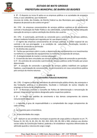 ESTADO DE MATO GROSSO
PREFEITURA MUNICIPAL DE BARRA DO BUGRES
Praça Ângelo Masson, nº. 1.000, Centro, Barra do Bugres – MT – CEP 78390-000.
Este texto não substitui o original publicado nos termos da lei, podendo ter sofrido alterações
§ 9º - O disposto no inciso XI aplica-se as empresas públicas e as sociedades de economia
mista, e suas subsidiárias, que receberem
recursos da União, dos Estados, do Distrito Federal ou dos Municípios para pagamento de
despesas de pessoal ou de custeio em geral.”
Art. 174) - As empresas concessionárias de serviços públicos sujeitam-se ao permanente
controle e fiscalização do Poder Público e da coletividade, cumprindo-lhe manter adequada
execução do serviço e a plena satisfação dos direitos dos usuários.
Art. 175) - A autorização, permissão ou concessão para a prestação de serviços públicos,
sempre mediante licitação será regulada por lei, que disporá sobre:
I - O regime das empresas concessionárias de serviços públicos, o caráter especial de seu
controle e de sua prorrogação e as condições de caducidade , fiscalização, rescisão e
reversão de concessão ou permissão:
II - Os direitos dos usuários:
III - Tarifas que permitam cobrir o custo, a depreciação dos equipamentos e os investimentos
na melhoria e a expansão dos equipamentos na melhoria e a expansão de serviços.
IV - A obrigatoriedade de manter o serviço adequado:
V - A reversão dos bens vinculados aos serviços públicos objeto de concessão ou permissão:
§ 1º - Os contratos de concessão e permissão de serviços públicos serão firmados por prazo
determinado.
§2º - A cassação de concessão e permissão de serviços público inabilitará em qualquer
hipótese, a participação do concessionário ou permissionário em nova concorrência pública
para serviços da mesma natureza.
SEÇÃO - II
DOS SERVIDORES PÚBLICOS MUNICIPAIS
Art. 176) - O regime jurídico dos servidores da administração pública direta, das autarquias e
das fundações públicas é o estatutário, facultada a instituição de outras relações de
emprego na forma da lei complementar.
§ 1º - O Município instituirá o Conselho de Política de Administração e remuneração de
pessoal, integrado por servidores designados pelos respectivos poderes.
§ 2º - A fixação dos padrões de vencimento e dos demais componentes do sistema
remuneratório observará :
I - a natureza, o grau de responsabilidade e a complexidade dos cargos componentes de
cada carreira;
II - os requisitos para a investidura;
III - as peculiaridades dos cargos.
§ 3º - Aplicam-se aos servidores municipais ocupantes de cargo público o disposto no art. 7º,
incisos IV, VII, VIII, IX, XII, XIII, XV, XVI, XVII, XVIII, XIX, XX, XXII e XXX, relativos aos direitos
sociais todos da Constituição Federal, podendo a lei estabelecer requisitos diferenciados de
admissão quando a natureza do cargo o exigir.
 