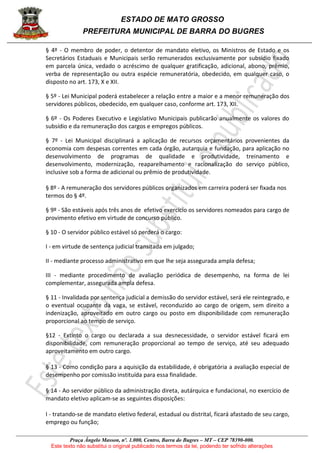 ESTADO DE MATO GROSSO
PREFEITURA MUNICIPAL DE BARRA DO BUGRES
Praça Ângelo Masson, nº. 1.000, Centro, Barra do Bugres – MT – CEP 78390-000.
Este texto não substitui o original publicado nos termos da lei, podendo ter sofrido alterações
§ 4º - O membro de poder, o detentor de mandato eletivo, os Ministros de Estado e os
Secretários Estaduais e Municipais serão remunerados exclusivamente por subsídio fixado
em parcela única, vedado o acréscimo de qualquer gratificação, adicional, abono, prêmio,
verba de representação ou outra espécie remuneratória, obedecido, em qualquer caso, o
disposto no art. 173, X e XII.
§ 5º - Lei Municipal poderá estabelecer a relação entre a maior e a menor remuneração dos
servidores públicos, obedecido, em qualquer caso, conforme art. 173, XII.
§ 6º - Os Poderes Executivo e Legislativo Municipais publicarão anualmente os valores do
subsídio e da remuneração dos cargos e empregos públicos.
§ 7º - Lei Municipal disciplinará a aplicação de recursos orçamentários provenientes da
economia com despesas correntes em cada órgão, autarquia e fundação, para aplicação no
desenvolvimento de programas de qualidade e produtividade, treinamento e
desenvolvimento, modernização, reaparelhamento e racionalização do serviço público,
inclusive sob a forma de adicional ou prêmio de produtividade.
§ 8º - A remuneração dos servidores públicos organizados em carreira poderá ser fixada nos
termos do § 4º.
§ 9º - São estáveis após três anos de efetivo exercício os servidores nomeados para cargo de
provimento efetivo em virtude de concurso público.
§ 10 - O servidor público estável só perderá o cargo:
I - em virtude de sentença judicial transitada em julgado;
II - mediante processo administrativo em que lhe seja assegurada ampla defesa;
III - mediante procedimento de avaliação periódica de desempenho, na forma de lei
complementar, assegurada ampla defesa.
§ 11 - Invalidada por sentença judicial a demissão do servidor estável, será ele reintegrado, e
o eventual ocupante da vaga, se estável, reconduzido ao cargo de origem, sem direito a
indenização, aproveitado em outro cargo ou posto em disponibilidade com remuneração
proporcional ao tempo de serviço.
§12 - Extinto o cargo ou declarada a sua desnecessidade, o servidor estável ficará em
disponibilidade, com remuneração proporcional ao tempo de serviço, até seu adequado
aproveitamento em outro cargo.
§ 13 - Como condição para a aquisição da estabilidade, é obrigatória a avaliação especial de
desempenho por comissão instituída para essa finalidade.
§ 14 - Ao servidor público da administração direta, autárquica e fundacional, no exercício de
mandato eletivo aplicam-se as seguintes disposições:
I - tratando-se de mandato eletivo federal, estadual ou distrital, ficará afastado de seu cargo,
emprego ou função;
 