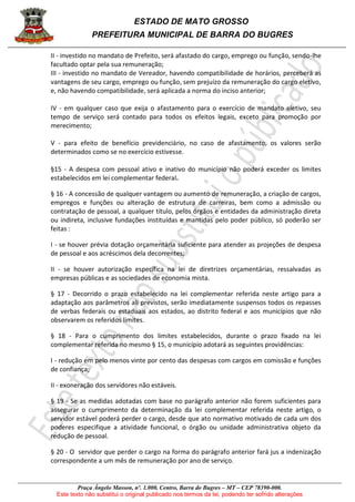 ESTADO DE MATO GROSSO
PREFEITURA MUNICIPAL DE BARRA DO BUGRES
Praça Ângelo Masson, nº. 1.000, Centro, Barra do Bugres – MT – CEP 78390-000.
Este texto não substitui o original publicado nos termos da lei, podendo ter sofrido alterações
II - investido no mandato de Prefeito, será afastado do cargo, emprego ou função, sendo-lhe
facultado optar pela sua remuneração;
III - investido no mandato de Vereador, havendo compatibilidade de horários, perceberá as
vantagens de seu cargo, emprego ou função, sem prejuízo da remuneração do cargo eletivo,
e, não havendo compatibilidade, será aplicada a norma do inciso anterior;
IV - em qualquer caso que exija o afastamento para o exercício de mandato eletivo, seu
tempo de serviço será contado para todos os efeitos legais, exceto para promoção por
merecimento;
V - para efeito de benefício previdenciário, no caso de afastamento, os valores serão
determinados como se no exercício estivesse.
§15 - A despesa com pessoal ativo e inativo do município não poderá exceder os limites
estabelecidos em lei complementar federal.
§ 16 - A concessão de qualquer vantagem ou aumento de remuneração, a criação de cargos,
empregos e funções ou alteração de estrutura de carreiras, bem como a admissão ou
contratação de pessoal, a qualquer título, pelos órgãos e entidades da administração direta
ou indireta, inclusive fundações instituídas e mantidas pelo poder público, só poderão ser
feitas :
I - se houver prévia dotação orçamentária suficiente para atender as projeções de despesa
de pessoal e aos acréscimos dela decorrentes;
II - se houver autorização específica na lei de diretrizes orçamentárias, ressalvadas as
empresas públicas e as sociedades de economia mista.
§ 17 - Decorrido o prazo estabelecido na lei complementar referida neste artigo para a
adaptação aos parâmetros ali previstos, serão imediatamente suspensos todos os repasses
de verbas federais ou estaduais aos estados, ao distrito federal e aos municípios que não
observarem os referidos limites.
§ 18 - Para o cumprimento dos limites estabelecidos, durante o prazo fixado na lei
complementar referida no mesmo § 15, o município adotará as seguintes providências:
I - redução em pelo menos vinte por cento das despesas com cargos em comissão e funções
de confiança;
II - exoneração dos servidores não estáveis.
§ 19 - Se as medidas adotadas com base no parágrafo anterior não forem suficientes para
assegurar o cumprimento da determinação da lei complementar referida neste artigo, o
servidor estável poderá perder o cargo, desde que ato normativo motivado de cada um dos
poderes especifique a atividade funcional, o órgão ou unidade administrativa objeto da
redução de pessoal.
§ 20 - O servidor que perder o cargo na forma do parágrafo anterior fará jus a indenização
correspondente a um mês de remuneração por ano de serviço.
 