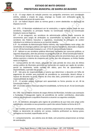 ESTADO DE MATO GROSSO
PREFEITURA MUNICIPAL DE BARRA DO BUGRES
Praça Ângelo Masson, nº. 1.000, Centro, Barra do Bugres – MT – CEP 78390-000.
Este texto não substitui o original publicado nos termos da lei, podendo ter sofrido alterações
§ 21 - O cargo objeto da redução prevista nos parágrafos anteriores será considerado
extinto, vedada a criação de cargo, emprego ou função com atribuições iguais ou
assemelhadas pelo prazo de quatro anos.
§ 22 - Lei Federal disporá sobre as normas gerais a serem obedecidas na efetivação do
disposto no § 19.
.
Art. 177) - O Município estabelecerá em lei estatutária, o regime jurídico único de seus
servidores, respeitados os princípios fixados na Constituição Federal, na Constituição
Estadual e nesta Lei Orgânica.
§1º - A Lei assegurará, aos servidores da administração pública direta, isonomia de
vencimentos para cargos de atribuições ou assemelhados no mesmo poder ou entre
servidores dos Poderes Executivo e Legislativo, ressalvadas as vantagens de caráter
individual e as relativas às natureza ou ao local de trabalho.
§ 2º - As entidades da Administração Pública indireta, não contemplados neste artigo, são
constituídas de empregos públicos sob regime de natureza trabalhista, observado o disposto
no art. 129 da Constituição Estadual e o art. 173 § 2º, da Constituição Federal.
§ 3º - Aplicam-se aos servidores públicos Municipais nomeados por concursos públicos, as
seguintes disposições, além das previstas no parágrafo 2º do art. 39 da Constituição Federal:
I - Adicional por tempo de serviço, na base de dois por cento do vencimeto-base, por ano de
efetivo exercício o máximo de cinqüenta por cento, que não ultrapasse, os limites fixados
nesta Lei Orgânica:
II - Licença-prêmio de três meses, adquirida em cada período de cinco anos de efetivo
serviço público do Município permitida sua conversão em espécie por opção do servidor,
parcial ou totalmente, sendo contado em dobro, para fins de aposentadoria e
disponibilidade, o período não gozado.
§ 4º - Sob pena de responsabilidade, a autoria que determinar o desconto em folha de
pagamento do servidor para institutos de previdência ou associação, deverá efetuar o
repasse do desconto no prazo máximo de cinco dias úteis, juntamente com a parcela de
responsabilidade do órgão.
§ 5º - O servidor público municipal será aposentado na forma prevista no art. 40 da
Constituição Federal:
§6º - O servidor público municipal adquirirá estabilidade, na forma do art. 41 da Constituição
Federal:
Art. 178) - Aos servidores titulares de cargos efetivos do Município, incluídas suas autarquias
e fundações, é assegurado regime de previdência de caráter contributivo, observados
critérios que preservem o equilíbrio financeiro e atuarial e as seguintes condições.
§ 1º - Os servidores abrangidos pelo regime de previdência de que trata este artigo serão
aposentados, calculados os seus proventos a partir dos valores fixados na forma do § 3º :
I – por invalidez permanente, sendo os proventos proporcionais ao tempo de contribuição,
exceto se decorrente de acidente em serviço, moléstia profissional ou doença grave,
contagiosa ou incurável, especificadas em lei;
II – compulsoriamente, aos setenta anos de idade, com proventos proporcionais ao tempo
de contribuição;
 
