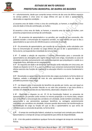 ESTADO DE MATO GROSSO
PREFEITURA MUNICIPAL DE BARRA DO BUGRES
Praça Ângelo Masson, nº. 1.000, Centro, Barra do Bugres – MT – CEP 78390-000.
Este texto não substitui o original publicado nos termos da lei, podendo ter sofrido alterações
III – voluntariamente, desde que cumprido tempo mínimo de dez anos de efetivo exercício
no serviço público e cinco anos no cargo efetivo em que se dará a aposentadoria,
observadas as seguintes condições :
a) sessenta anos de idade e trinta e cinco de contribuição, se homem, e cinqüenta e cinco
anos de idade e trinta de contribuição, se mulher;
b) sessenta e cinco anos de idade, se homem, e sessenta anos de idade, se mulher, com
proventos proporcionais ao tempo de contribuição.
§ 2º - Os proventos de aposentadoria e as pensões, por ocasião de sua concessão, não
poderão exceder a remuneração do respectivo servidor, no cargo efetivo em que se deu a
aposentadoria ou que serviu de referência para a concessão da pensão.
§ 3º - Os proventos de aposentadoria, por ocasião da sua concessão, serão calculados com
base na remuneração do servidor no cargo efetivo em que se der a aposentadoria e, na
forma da lei, corresponderão à totalidade da remuneração.
§ 4º - É vedada a adoção de requisitos e critérios diferenciados para a concessão de
aposentadoria aos abrangidos pelo regime de que trata este artigo, ressalvados os casos de
atividades exercidas exclusivamente sob condições especiais que prejudiquem a saúde ou a
integridade física, definidos em lei complementar.
§ 5º - Os requisitos de idade e de tempo de contribuição serão reduzidos em cinco anos, em
relação ao disposto no § 1º, III, a, para o professor que comprove exclusivamente tempo de
efetivo exercício das funções de magistério na educação infantil e no ensino fundamental e
médio.
§ 6º - Ressalvadas as aposentadorias decorrentes dos cargos acumuláveis na forma desta Lei
Orgânica, vedada a percepção de mais de uma aposentadoria à conta do regime de
previdência previsto neste artigo.
§ 7º - Lei disporá sobre a concessão do benefício da pensão por morte, que será igual ao
valor dos proventos do servidor falecido ou ao valor dos proventos a que teria direito o
servidor em atividade na data de seu falecimento, observado o disposto no § 3º.
§ 8º - Observado o disposto no art. 37, XI da Constituição Federal, os proventos de
aposentadoria e as pensões serão revistos na mesma proporção e na mesma data, sempre
que se modificar a remuneração dos servidores em atividade, sendo também estendidos aos
aposentados e aos pensionistas quaisquer benefícios ou vantagens posteriormente
concedidos aos servidores em atividade, inclusive quando decorrentes da transformação ou
reclassificação do cargo ou função em que se deu a aposentadoria ou que serviu de
referência para a concessão da pensão, na forma da lei.
§ 9º. - O tempo de contribuição federal, estadual ou municipal será contado para efeito de
aposentadoria e o tempo de serviço correspondente para efeito de disponibilidade.
§ 10. - A lei não poderá estabelecer qualquer forma de contagem de tempo de contribuição
fictício.
 