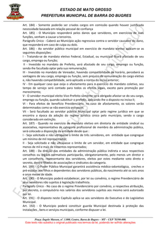 ESTADO DE MATO GROSSO
PREFEITURA MUNICIPAL DE BARRA DO BUGRES
Praça Ângelo Masson, nº. 1.000, Centro, Barra do Bugres – MT – CEP 78390-000.
Este texto não substitui o original publicado nos termos da lei, podendo ter sofrido alterações
Art. 184) - Somente poderão ser criados cargos em comissão quando houver justificada
necessidade baseada em relação pessoal de confiança
Art. 185) - O Município responderá pelos danos que servidores, em exercícios de suas
funções, venham a causar a terceiros.
Parágrafo Único - Caberá ao Município ação regressiva contra o servidor causador do dano,
que responderá em caso de culpa ou dolo.
Art. 186) - Ao servidor público municipal em exercício de mandato eletivo aplicam-se as
seguintes disposições:
I - Tratando-se de mandato eletivo Federal, Estadual, ou municipal ficará afastado de seu
cargo, emprego ou função;
II - Investido no mandato de Prefeito, será afastado de seu cargo, emprego ou função,
sendo-lhe facultado optar pela sua remuneração;
III - Investido no mandato de Vereador, havendo compatibilidade de horário, perceberá as
vantagens de seu cargo, emprego ou função, sem prejuízo de remuneração do cargo eletivo
e, não havendo compatibilidade, será aplicado a norma do inciso anterior;
IV - Em qualquer caso que exija o afastamento para o exercício do mandato coletivo, seu
tempo de serviço será contado para todos os efeitos legais, exceto para promoção por
merecimento;
V - O servidor municipal eleito Vice-Prefeito somente será obrigado afastar-se do seu cargo,
emprego ou função, quando substituir o prefeito, aplicando-lhe o disposto no inciso II;
VI - Para efeitos de benefício Previdenciário, no caso de afastamento, os valores serão
determinados como se não exercício estivesse;
VII - Será facultado ao servidor público Municipal optar pelo regime jurídico em que se
encontra a época da adoção do regime jurídico único pelo município, sendo o cargo
considerado em extinção.
Art. 187) - Quando no exercício de mandato eletivo em diretoria de entidade sindical ou
associativa, representativa de categoria profissional de membro da administração pública,
será colocado a disposição da entidade desde que :
I - Seja solicitado e não ultrapasse o limite de três servidores, em entidade que congregue
um mínimo de mil representados;
II - Seja solicitado e não ultrapasse o limite de um servidor, em entidade que congregue
menos de mil e mais de trezentos representados;
Art. 188) - Da direção das entidades da administração pública indireta e seus respectivos
conselhos ou órgãos normativos participarão, obrigatoriamente, pelo menos um diretor e
um conselheiro, representante dos servidores, eleitos por estes mediante voto direto e
secreto, dentre filiados de associações e sindicatos da categoria.
Art. 189) - O Poder Público Municipal garantirá assistência médico-odontológica, creches e
pré-escolas aos filhos e dependentes dos servidores públicos, do nascimento até os seis anos
e onze meses de idade.
Art. 190) - O Município poderá estabelecer, por lei ou convênio, o regime Previdenciário de
seus servidores não sujeitos à legislação trabalhista.
Parágrafo Único - No caso de o regime Previdenciário por convênio, a respectiva atribuição,
por decreto, o compulsório nos salários dos servidores sujeitos aos mesmo será autorizado
por lei.
Art. 191) - O disposto neste Capítulo aplica-se aos servidores do Executivo e do Legislativo
Municipal.
Art. 192) - O Município poderá constituir guarda Municipal destinada à proteção das
instalações , bens e serviços municipais, conforme dispuser a lei.
 