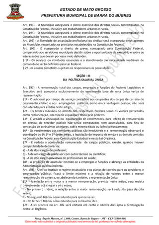 ESTADO DE MATO GROSSO
PREFEITURA MUNICIPAL DE BARRA DO BUGRES
Praça Ângelo Masson, nº. 1.000, Centro, Barra do Bugres – MT – CEP 78390-000.
Este texto não substitui o original publicado nos termos da lei, podendo ter sofrido alterações
Art. 193) - O Município assegurará o pleno exercício dos direitos sociais contemplados na
Constituição Federal, inclusive aos trabalhadores urbanos e rurais.
Art. 194) - O Município assegurará o pleno exercício dos direitos sociais contemplados na
Constituição Federal, inclusive aos trabalhadores urbanos e rurais.
Art. 195) - A liberdade de associação profissional ou sindical será assegurada pelos agentes
do Município, respeitados os princípios estabelecidos na Constituição Federal.
Art. 196) - É assegurado o direito de greve, consagrado pela Constituição Federal,
competindo aos servidores municipais decidir sobre a oportunidade de exercê-lo e sobre os
interessados que devam por esse meio defender.
§ 1º - Os serviços ou atividades essenciais e o atendimento das necessidade inadiáveis de
comunidade serão definidos pela Lei Federal.
§ 2º - os abusos cometidos sujeitam os responsáveis às penas da lei.
SEÇÃO - III
DA POLÍTICA SALARIAL ÚNICA
Art. 197) - A remuneração total dos cargos, empregos e funções do Poderes Legislativo e
Executivo será composta exclusivamente do vencimento base de uma única verba de
representação.
§1º - O adicional por tempo de serviço concedido aos ocupantes dos cargos de carreira de
provimento efetivo e aos empregados públicos, como única vantagem pessoal, não será
considerado para efeitos deste artigo.
§2º - Os limites máximos no âmbito dos respectivos Poderes serão os valores percebidos
como remuneração, em espécie a qualquer título pelo prefeito.
§3º - É vedada a vinculação ou equiparação de vencimentos, para efeito de remuneração
de pessoal do servidor público não serão computados nem acumulados, para fins de
concessão de acréscimos ulteriores, sob o mesmo título ou idêntico fundamento.
§6º - Os vencimentos dos servidores públicos são irredutíveis e a remuneração observará o
que dispõe os §§ 2º e 3º deste artigo, a legislação do imposto de renda e as demais contidas
na Constituição Federal e na Constituição Estadual e nesta Lei Orgânica.
§7º - É vedada a acumulação remunerada de cargos públicos, exceto, quando houver
compatibilidade de horários:
a) - A de dois cargos de professor;
b) - A de um cargo de professor com outro técnico ou científico;
c) - A de dois cargos privativos de profissionais de saúde;
§8º - A proibição de acumular estende-se a empregos e funções e abrange as entidades da
Administração pública indireta.
Art. 198) - A lei, ao instituir o regime estatutário e os planos de carreira para os servidores e
empregados públicos fixará o limite máximo e a relação de valores entre a menor
remuneração de carreira, estabelecendo também, a representação única.
§1º - A relação entre maior e a menor remuneração, prevista neste artigo, será revista
trienalmente, até chegar a oito vezes;
I - No primeiro triênio, a relação entre a maior remuneração será reduzida para dezoito
vezes;
II - No segundo triênio, será reduzida para quinze vezes;
III - No terceiro triênio, será reduzida para o máximo, dez.
§2º - A lei prevista no art. 202 será editada até cento e oitenta dias após a promulgação
desta Lei Orgânica.
 