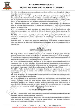 ESTADO DE MATO GROSSO
PREFEITURA MUNICIPAL DE BARRA DO BUGRES
Praça Ângelo Masson, nº. 1.000, Centro, Barra do Bugres – MT – CEP 78390-000.
Este texto não substitui o original publicado nos termos da lei, podendo ter sofrido alterações
Art. 199) - A revisão geral da remuneração dos servidores públicos, sem distinção de índices,
far-se-á sempre na mesma data.
§ 1º - Os reajustes e aumentos a qualquer título e feitos em qualquer época por qualquer
dos poderes serão automaticamente estendidos aos demais, sem distinção de índices.
§2º - O pagamento da remuneração dos servidores públicos municipais dar-se-á até o quinto
dia útil do mês seguinte ao que se refere da administração direta e indireta.
§3º - O não pagamento até a data referida no parágrafo anterior importa na correção do
valor de remuneração aplicando-se os índices oficiais federais, a partir do dia primeiro
seguinte ao que se refere.
§ 4º - O montante do valor corrigido será pago junto com o vencimento do mês
subseqüente, corrigido o seu total até o último dia do mês, pelos índices do parágrafo
anterior.
Art. 200) - Os poderes Legislativos e Executivo farão publicar, trimestralmente, seus
respectivos lotacionogramas, com a especificação de remuneração atualizada de todos os
servidores.
Parágrafo Único - As nomeações, demissões, exonerações, contratações para prestação de
serviços e reajustes de remuneração que não forem publicados, serão considerados nulos de
pleno direito.
SEÇÃO - IV
DO PATRIMÔNIO DO MUNICÍPIO
Art. 201) - Os bens imóveis do Município não podem ser objeto de doação, nem utilização
gratuita por terceiros, salvo e mediante ato do Prefeito autorizado pela Câmara Municipal,
se o beneficiário for pessoa jurídica de direito público interno, entidade competente de sua
administração indireta ou sociedade civil sem fins lucrativos.
Art. 202) - O Município disciplinará por meio de lei os consórcios públicos e os convênios de
cooperação entre os entes federados, autorizando a gestão associada de serviços públicos,
bem como a transferência total ou parcial de encargos, serviços, pessoal e bens essenciais à
continuidade dos serviços transferidos, mediante autorização do Poder Legislativo.
Art. 203) - Todos os bens imóveis municipais deverão ser registrados, e os móveis
cadastrados, sendo que os últimos serão também numerados, segundo o estabelecido em
regulamento.
Art. 204) - A aquisição de bens pelo Município será realizada mediante prévia licitação, nos
termos da legislação federal pertinente.
Art. 205) - Na alienação de bens móveis considerados por Comissão Especial nomeada pelo
Prefeito, obsoletos ou de uso antieconômico para o serviço municipal, é dispensada a
autorização legislativa, e a licitação, será por leilão, precedido de edital publicado com o
prazo de trinta (30) dias e no qual constará a relação dos bens leiloados, com o respectivo
valor mínimo para a sua arrematação arbitrado pela referida comissão.
SEÇÃO - V
DAS OBRAS E SERVIÇOS MUNICIPAIS
Art. 206) - A execução das obras públicas Municipais deverá ser sempre precedida de projeto
elaborado segundo as normas técnicas adequadas.
Parágrafo Único - As obras públicas poderão ser executadas diretamente pela Prefeitura, por
suas autarquias e entidades para estatais e, indiretamente, por terceiros, mediante
licitação, nos termos da Legislação Federal pertinente.
 