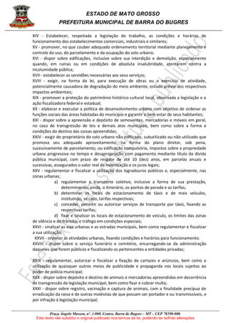 ESTADO DE MATO GROSSO
PREFEITURA MUNICIPAL DE BARRA DO BUGRES
Praça Ângelo Masson, nº. 1.000, Centro, Barra do Bugres – MT – CEP 78390-000.
Este texto não substitui o original publicado nos termos da lei, podendo ter sofrido alterações
XIV - Estabelecer, respeitada a legislação do trabalho, as condições e horários de
funcionamento dos estabelecimentos comerciais, industriais e similares;
XV - promover, no que couber adequado ordenamento territorial mediante planejamento e
controle do uso, do parcelamento e da ocupação do solo urbano;
XVI - dispor sobre edificações, inclusive sobre sua interdição e demolição, especialmente
quando, em ruínas ou em condições de absoluta insalubridade, atentarem contra a
incolumidade pública;
XVII - estabelecer as servidões necessárias aos seus serviços;
XVIII - exigir, na forma da lei, para execução de obras ou o exercício de atividade,
potencialmente causadora de degradação do meio ambiente, estudo prévio dos respectivos
impactos ambientais;
XIX - promover a proteção do patrimônio histórico cultural local, observada a legislação e a
ação fiscalizadora federal e estadual;
XX - elaborar e executar a política de desenvolvimento urbano com objetivo de ordenar as
funções sociais das áreas habitadas do município e garantir o bem estar de seus habitantes;
XXI - dispor sobre a apreensão e depósito de semoventes, mercadorias e móveis em geral,
no caso de transgressão de leis e demais atos municipais, bem como sobre a forma e
condições do destino das coisas apreendidas;
XXIV - exigir do proprietário do solo urbano não edificado, subutilizado ou não utilizado que
promova seu adequado aproveitamento, na forma do plano diretor, sob pena,
sucessivamente de parcelamento, ou edificação compulsória, impostos sobre a propriedade
urbana progressiva no tempo e desapropriação com pagamento mediante título da dívida
pública municipal, com prazo de resgate de até 10 (dez) anos, em parcelas anuais e
sucessivas, assegurados o valor real da indenização e os juros legais;
XXV - regulamentar e fiscalizar a utilização dos logradouros públicos e, especialmente, nas
zonas urbanas;
a) regulamentar o transporte coletivo, inclusive a forma de sua prestação,
determinando, ainda, o itinerário, os pontos de parada e as tarifas;
b) determinar os locais de estacionamento de táxis e de mais veículos,
instituindo, se caso, tarifas respectivas;
c) conceder, permitir ou autorizar serviços de transporte por táxis, fixando as
respectivas tarifas;
d) fixar e sinalizar os locais de estacionamento de veículo, os limites das zonas
de silêncio e de trânsito, e tráfego em condições especiais;
XXVI - sinalizar as vias urbanas e as estradas municipais, bem como regulamentar e fiscalizar
a sua utilização;
XXVII - ordenar as atividades urbanas, fixando condições e horários para funcionamento.
XXVIII - dispor sobre o serviço funerário e cemitério, encarregando-se da administração
daqueles que forem públicos e fiscalizando os pertencentes a entidades privadas;
XXIX - regulamentar, autorizar e fiscalizar a fixação de cartazes e anúncios, bem como a
utilização de quaisquer outros meios de publicidade e propaganda nos locais sujeitos ao
poder de polícia municipal;
XXX - dispor sobre depósito e destino de animais e mercadorias apreendidas em decorrência
de transgressão da legislação municipal, bem como fixar e cobrar multa;
XXXI - dispor sobre registro, vacinação e captura de animais, com a finalidade precípua de
erradicação da raiva e de outras moléstias de que possam ser portador e ou transmissíveis, e
por infração à legislação municipal;
 