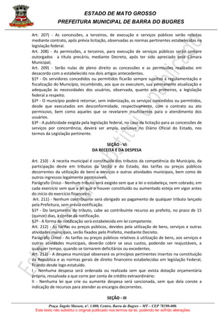 ESTADO DE MATO GROSSO
PREFEITURA MUNICIPAL DE BARRA DO BUGRES
Praça Ângelo Masson, nº. 1.000, Centro, Barra do Bugres – MT – CEP 78390-000.
Este texto não substitui o original publicado nos termos da lei, podendo ter sofrido alterações
Art. 207) - As concessões, a terceiros, de execução e serviços públicos serão refeitas
mediante contrato, após prévia licitação, observadas as normas pertinentes estabelecidas na
legislação federal.
Art. 208) - As permissões, a terceiros, para execução de serviços públicos serão sempre
outorgados a título precário, mediante Decreto, após ter sido apreciado pela Câmara
Municipal;
Art. 209) - Serão nulas de pleno direito as concessões e as permissões realizadas em
desacordo com o estabelecido nos dois artigos antecedentes.
§1º - Os servidores concedidos ou permitidos ficarão sempre sujeitos à regulamentação e
fiscalização do Município, incumbindo, aos que os executem, sua permanente atualização e
adequação às necessidades dos usuários, observada, quanto aos primeiros, a legislação
federal a respeito.
§2º - O município poderá retornar, sem indenização, os serviços concedidos ou permitidos,
desde que executados em desconformidade, respectivamente, com o contrato ou ato
permissivo, bem como aqueles que se revelarem insuficientes para o atendimento dos
usuários.
§3º - A publicidade exigida pela legislação federal, no caso da licitação para as concessões de
serviços por concorrência, deverá ser ampla, inclusive no Diário Oficial do Estado, nos
termos da Legislação pertinente.
SEÇÃO - VI
DA RECEITA E DA DESPESA
Art. 210) - A receita municipal é constituída dos tributos da competência do Município, da
participação deste em tributos da União e do Estado, das tarifas ou preços públicos
decorrentes da utilização de bens e serviços e outras atividades municipais, bem como de
outros ingressos legalmente permissíveis.
Parágrafo Único - Nenhum tributo será exigido sem que a lei o estabeleça, nem cobrado, em
cada exercício sem que a lei que o houver constituído ou aumentado esteja em vigor antes
do início do exercício financeiro.
Art. 211) - Nenhum contribuinte será obrigado ao pagamento de qualquer tributo lançado
pela Prefeitura, sem prévia notificação.
§1º - Do lançamento do tributo, cabe ao contribuinte recurso ao prefeito, no prazo de 15
(quinze) dias, a contar da notificação.
§2º - A forma de notificação será estabelecida em lei competente.
Art. 212) - As tarifas ou preços públicos, devidos pela utilização de bens, serviços e outras
atividades municipais, serão fixados pelo Prefeito, mediante Decreto.
Parágrafo Único - As tarifas ou preços públicos relativos à utilização de bens, aos serviços e
outras atividades municipais, deverão cobrir se seus custos, podendo ser reajustáveis, a
qualquer tempo, quando se tornarem deficitários ou excedentes.
Art. 213) - A despesa municipal observará os princípios pertinentes insertos na constituição
da República e as normas gerais de direito financeiro estabelecidas em legislação Federal,
ficando desde logo estatuído.
I - Nenhuma despesa será ordenada ou realizada sem que exista dotação orçamentária
própria, ressalvada a que corre por conta de crédito extraordinário:
II - Nenhuma lei que crie ou aumente despesa será sancionada, sem que dela conste a
indicação de recursos para atender as encargos decorrentes.
SEÇÃO - III
 