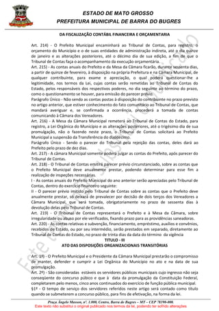 ESTADO DE MATO GROSSO
PREFEITURA MUNICIPAL DE BARRA DO BUGRES
Praça Ângelo Masson, nº. 1.000, Centro, Barra do Bugres – MT – CEP 78390-000.
Este texto não substitui o original publicado nos termos da lei, podendo ter sofrido alterações
DA FISCALIZAÇÃO CONTÁBIL FINANCEIRA E ORÇAMENTARIA
Art. 214) - O Prefeito Municipal encaminhará ao Tribunal de Contas, para registro, o
orçamento do Município e o de suas entidades de administração indireta, até o dia quinze
de janeiro e as alterações posteriores, até o décimo dia de sua edição, a fim de que o
Tribunal de Contas faça o acompanhamento da execução orçamentária.
Art. 215) - As contas anuais do Prefeito e da Mesa da Câmara ficarão, durante sessenta dias,
a partir de quinze de fevereiro, à disposição na própria Prefeitura e na Câmara Municipal, de
qualquer contribuinte, para exame e apreciação, o qual poderá questionar-lhe a
legitimidade, nos termos da Lei, cujas contas serão remetidas ao Tribunal de Contas do
Estado, pelos responsáveis dos respectivos poderes, no dia seguinte ao término do prazo,
como o questionamento se houver, para emissão do parecer prévio.
Parágrafo Único - Não sendo as contas postas à disposição do contribuinte no prazo previsto
no artigo anterior, que estiver conhecimento do fato comunitário ao Tribunal de Contas, que
mandará averiguar e, se confirmada a ocorrência, procederá a tomada de contas
comunicando à Câmara dos Vereadores.
Art. 216) - A Mesa da Câmara Municipal remeterá ao Tribunal de Contas do Estado, para
registro, a Lei Orgânica do Município e as alterações posteriores, até o trigésimo dia de sua
promulgação, não o fazendo neste prazo, o Tribunal de Contas solicitará ao Prefeito
Municipal a suspensão da Transferência do duodécimo.
Parágrafo Único - Sendo o parecer do Tribunal pela rejeição das contas, deles dará ao
Prefeito pelo prazo de dez dias.
Art. 217) - A câmara Municipal somente poderá julgar as contas do Prefeito, após parecer do
Tribunal de Contas.
Art. 218) - O Tribunal de Contas emitirá parecer prévio circunstanciado, sobre as contas que
o Prefeito Municipal deve anualmente prestar, podendo determinar para esse fim a
realização de inspeções necessárias.
I - As contas anuais do Prefeito Municipal do ano anterior serão apreciadas pelo Tribunal de
Contas, dentro do exercício financeiro seguinte:
II - O parecer prévio imitido pelo Tribunal de Contas sobre as contas que o Prefeito deve
anualmente prestar, só deixará de prevalecer por decisão de dois terços dos Vereadores a
Câmara Municipal, que será tomada, obrigatoriamente no prazo de sessenta dias à
devolução delas pelo Tribunal de Contas.
Art. 219) - O Tribunal de Contas representará o Prefeito e à Mesa da Câmara, sobre
irregularidade ou abuso por ele verificados, fixando prazo para as providências saneadoras.
Art. 220) - As contas relativas e subvenção, financiamento, empréstimo, auxílios e convênios,
recebidos de Estado, ou por seu intermédio, serão prestados em separado, diretamente ao
Tribunal de Contas do Estado, no prazo de trinta dias da data do término da vigência
TITULO - III
ATO DAS DISPOSIÇÕES ORGANIZACIONAIS TRANSITÓRIAS
Art. 1º) - O Prefeito Municipal e o Presidente da Câmara Municipal prestarão o compromisso
de manter, defender e cumprir a Lei Orgânica do Município no ato e na data de sua
promulgação.
Art. 2º) - São consideradas estáveis os servidores públicos municipais cujo ingresso não seja
conseqüente do concurso púbico e que à data da promulgação da Constituição Federal,
completarem pelo menos, cinco anos continuados do exercício de função pública municipal.
§1º - O tempo de serviço dos servidores referidos neste artigo será contado como título
quando se submeterem a concurso público, para fins de efetivação, na forma da lei.
 