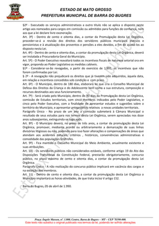 ESTADO DE MATO GROSSO
PREFEITURA MUNICIPAL DE BARRA DO BUGRES
Praça Ângelo Masson, nº. 1.000, Centro, Barra do Bugres – MT – CEP 78390-000.
Este texto não substitui o original publicado nos termos da lei, podendo ter sofrido alterações
§2º - Executado os serviços administrativos a outro título não se aplica o disposto neste
artigo aos nomeados para cargos em comissão ou admitidos para funções de confiança, nem
aos que a lei declare livre exoneração.
Art. 3º) - Dentro de cento e oitenta dias, a contar da Promulgação desta Lei Orgânica,
proceder-se-á a revisão dos direitos dos servidores públicos municipais inativos e
pensionistas e à atualização dos proventos e pensões a eles devidos, a fim de ajustá-los ao
disposto nesta Lei.
Art. 4º) - Dentro de cento e oitenta dias, a contar da promulgação desta Lei Orgânica, deverá
ser instalada a Procuradoria Geral do Município.
Art. 5º) - O Poder Executivo reavaliará todos os incentivos fiscais de natureza setorial ora em
vigor, propondo ao Poder Legislativo as medidas cabíveis.
§1º - Considerar-se-ão revogadas, a partir do exercício de 1.991, os incentivos que não
forem confirmadas por Lei.
§ 2º - A revogação não prejudicará os direitos que já tiverem sido adquiridos, àquela data,
em relação a incentivos concedidos sob condição e com prazo.
Art. 6º) - O Município, dentro de 180 dias, elaborará lei que cria o Conselho Municipal de
Defesa dos Direitos da Criança e do Adolescente bem como a sua estrutura, composição e
recursos destinados aos seus funcionamento.
Art. 7º) - Será criado pelo Município, dentro de 90 dias da Promulgação desta Lei Orgânica,
comissão de Estudos territoriais, com cinco membros indicados pelo Poder Legislativo, e
cinco pelo Poder Executivo, com a finalidade de apresentar estudos e sugestões sobre o
território do Município, e apresentar anteprojetos relativos a novas unidades territoriais.
Parágrafo Único - No prazo de um ano a comissão submeterá à Câmara Municipal o
resultado de seus estudos para nos termos desta Lei Orgânica, serem apreciadas nos doze
anos subseqüentes, extinguindo-se logo após.
Art. 8º) - O Município deverá, no prazo de três anos, a contar da promulgação desta Lei
Orgânica, promover, mediante acordo ou arbitrariamente a demarcação de suas linhas
divisórias litigiosas ou não, podendo para isso fazer alterações e compensações de áreas que
atendam aos acidentes naturais, critérios , históricos, conveniências administrativas e
comodidade das populações limítrofes.
Art. 9º) - Fica mantido o Conselho Municipal do Meio Ambiente, anualmente existente e
suas atribuições.
Art. 10) - Os servidores públicos não considerados estáveis, conforme artigo 19 do Ato das
Disposições Transitórias da Constituição Federal, prestarão obrigatoriamente, concurso
público, no prazo máximo de cento e oitenta dias, a contar da promulgação desta Lei
Orgânica.
Parágrafo Único - A não realização do concurso público implicará em vacância dos cargos e
na extinção dos membros.
Art. 11) - Dentro de cento e oitenta dias, a contar da promulgação desta Lei Orgânica o
Município implantará as horas-atividades, de que trata inciso V artigo 152.
Barra do Bugres, 05 de abril de 1.990.
 