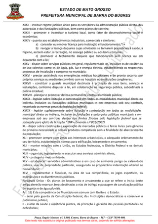 ESTADO DE MATO GROSSO
PREFEITURA MUNICIPAL DE BARRA DO BUGRES
Praça Ângelo Masson, nº. 1.000, Centro, Barra do Bugres – MT – CEP 78390-000.
Este texto não substitui o original publicado nos termos da lei, podendo ter sofrido alterações
XXXII - instituir regime jurídico único para os servidores da administração pública direta, das
autarquias e das fundações públicas, bem como planos de carreira;
XXXIII - promover e incentivar o turismo local, como fator de desenvolvimento social e
econômico;
XXXIV - quanto aos estabelecimentos industriais, comerciais e similares:
a) conceder ou renovar licença para instalação e funcionamento;*-+
b) revogar a licença daqueles cujas atividades se tornarem prejudiciais à saúde, à
higiene, ao bem-estar, à recreação, no sossego público ou aos bons costumes;
c) promover o fechamento daquele que funcionarem sem licença ou em
desacordo com a lei;
XXXV - dispor sobre serviços públicos em geral, regulamentado-os, inclusive os de caráter ou
de uso coletivo: como os de água, gás, luz e energia elétrica, estabelecendo os respectivos
processos de instalação e consumo no município;
XXXVI - prestar assistência nas emergências médicas hospitalares e de pronto socorro, por
próprios serviços ou mediante convênio com os hospitais ou instituições congêneres;
XXXVII - constituir a guarda municipal destinada à proteção de seus bens, serviços e
instalações, conforme dispuser a lei, em colaboração na segurança pública, subordinada à
polícia estadual;
XXXVIII - planejar e promover defesa permanente contra calamidade pública;
XXXIX - legislar sobre licitação e contratação em todas as modalidades municipal direta ou
indireta, inclusive as fundações públicas municipais e em empresas sob seu controle,
respeitada as normas gerais da legislação federal;
XXXIX - legislar supletivamente sobre licitação e contratação em todas as modalidades
municipal direta ou indireta, inclusive as fundações e autarquias públicas municipais e em
empresas sob seu controle, dentro dos limites fixados pela legislação federal que se
sobrepõe para efeito de licitação.” (NR – Emenda n.º 001/2007)
XL - dispor sobre construção e exploração de mercados públicos e feiras livres para gêneros
de primeira necessidade e demais produtos compatíveis com a finalidade de abastecimento
da população;
XLI - promover sempre com vistas aos interesses urbanísticos, o adequado ordenamento do
seu território, estabelecendo normas para edificação, loteamento e arruamento;
XLII - manter relações com a União, os Estados federados, o Distrito Federal e os demais
municípios;
XLIII - organizar, regulamentar e executar seus serviços administrativos;
XLIV - proteger o meio ambiente;
XLV - estabelecer servidões administrativas e em caso de eminente perigo ou calamidade
pública, usar de propriedade particular, assegurada ao proprietário indenização ulterior se
houver dano;
XLVI - regulamentar e fiscalizar, na área de sua competência, os jogos esportivos, os
espetáculos e os divertimentos públicos.
Parágrafo Único - Os planos de loteamento e arruamento a que se refere o inciso deste
artigo deverão reservar áreas destinadas a vias de tráfego e passagem de canalização pública
de esgotos e de água pluviais.
Art. 16) É da competência do Município em comum com União e o Estado:
I - zelar pela guarda da Constituição Federal, das Instituições democráticas e conservar o
patrimônio público;
II - cuidar da saúde e assistência publica, da proteção e garantia das pessoas portadoras de
deficiências;
 