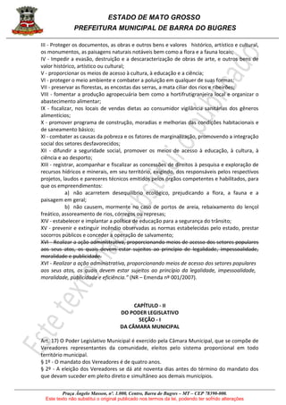 ESTADO DE MATO GROSSO
PREFEITURA MUNICIPAL DE BARRA DO BUGRES
Praça Ângelo Masson, nº. 1.000, Centro, Barra do Bugres – MT – CEP 78390-000.
Este texto não substitui o original publicado nos termos da lei, podendo ter sofrido alterações
III - Proteger os documentos, as obras e outros bens e valores histórico, artístico e cultural,
os monumentos, as paisagens naturais notáveis bem como a flora e a fauna locais;
IV - Impedir a evasão, destruição e a descaracterização de obras de arte, e outros bens de
valor histórico, artístico ou cultural;
V - proporcionar os meios de acesso à cultura, à educação e a ciência;
VI - proteger o meio ambiente e combater a poluição em qualquer de suas formas;
VII - preservar as florestas, as encostas das serras, a mata ciliar dos rios e ribeirões;
VIII - fomentar a produção agropecuária bem como a hortifrutigranjeira local e organizar o
abastecimento alimentar;
IX - fiscalizar, nos locais de vendas dietas ao consumidor vigilância sanitárias dos gêneros
alimentícios;
X - promover programa de construção, moradias e melhorias das condições habitacionais e
de saneamento básico;
XI - combater as causas da pobreza e os fatores de marginalização, promovendo a integração
social dos setores desfavorecidos;
XII - difundir a seguridade social, promover os meios de acesso à educação, à cultura, à
ciência e ao desporto;
XIII - registrar, acompanhar e fiscalizar as concessões de direitos à pesquisa e exploração de
recursos hídricos e minerais, em seu território, exigindo, dos responsáveis pelos respectivos
projetos, laudos e pareceres técnicos emitidos pelos órgãos competentes e habilitados, para
que os empreendimentos:
a) não acarretem desequilíbrio ecológico, prejudicando a flora, a fauna e a
paisagem em geral;
b) não causem, mormente no caso de portos de areia, rebaixamento do lençol
freático, assoreamento de rios, córregos ou represas;
XIV - estabelecer e implantar a política de educação para a segurança do trânsito;
XV - prevenir e extinguir incêndio observadas as normas estabelecidas pelo estado, prestar
socorros públicos e conceder a operação de salvamento;
XVI - Realizar a ação administrativa, proporcionando meios de acesso dos setores populares
aos seus atos, os quais devem estar sujeitos ao princípio de legalidade, impessoalidade,
moralidade e publicidade.
XVI - Realizar a ação administrativa, proporcionando meios de acesso dos setores populares
aos seus atos, os quais devem estar sujeitos ao princípio da legalidade, impessoalidade,
moralidade, publicidade e eficiência.” (NR – Emenda nº 001/2007).
CAPÍTULO - II
DO PODER LEGISLATIVO
SEÇÃO - I
DA CÂMARA MUNICIPAL
Art. 17) O Poder Legislativo Municipal é exercido pela Câmara Municipal, que se compõe de
Vereadores representantes da comunidade, eleitos pelo sistema proporcional em todo
território municipal.
§ 1º - O mandato dos Vereadores é de quatro anos.
§ 2º - A eleição dos Vereadores se dá até noventa dias antes do término do mandato dos
que devam suceder em pleito direto e simultâneo aos demais municípios.
 