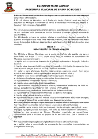 ESTADO DE MATO GROSSO
PREFEITURA MUNICIPAL DE BARRA DO BUGRES
Praça Ângelo Masson, nº. 1.000, Centro, Barra do Bugres – MT – CEP 78390-000.
Este texto não substitui o original publicado nos termos da lei, podendo ter sofrido alterações
§ 3º - A Câmara Municipal de Barra do Bugres, para o pleito eleitoral do ano 2000 será
composta de 12 Vereadores.
§ 3º - O número de Vereadores será fixado pela Justiça Eleitoral, tendo em vista a
população do Município e observados os limites estabelecidos na Constituição Federal e
Estadual.” (NR – Emenda n.º 001/2007)
Art. 18) Salvo disposição constitucional em contrário as deliberações da Câmara Municipal e
de suas comissões serão tomadas por maioria dos votos, presentes a maioria absoluta de
seus membros.
Art. 19) Quando se tratar de matéria, relativa a empréstimos, doações, concessões de
qualquer privilégios ou que verse sobre interesse particular, além de outros referidos nesta
Lei, as deliberações da Câmara dependerão de voto favorável de 2/3 (dois terços) de seus
membros.
SEÇÃO - II
DAS ATRIBUIÇÕES DA CÂMARA MUNICIPAL
Art. 20) Cabe a Câmara Municipal, com a sanção do Prefeito, não exigida esta para o
especificado nos artigos 21 e 47, dispor sobre todas as matérias da competência do
Município, especialmente sobre:
I - legislar sobre assuntos de interesse local inclusive suplementar a legislação Federal e
Estadual;
II - legislar sobre sistema tributário municipal, arrecadação e distribuição de suas renda, bem
como autorizar isenções e anistias fiscais e a remissão de dívidas;
III - votar o plano plurianual, diretrizes orçamentárias, orçamento anual, bem como
autorizar operações de crédito, suplementares e especiais e dívida pública;
IV - deliberar sobre fixação e modificação do efetivo da Guarda Municipal;
V - deliberar sobre plano e programa municipal de desenvolvimento;
VI - legislar sobre a concessão de auxílio e subvenção;
VII - legislar sobre a concessão de serviços públicos;
VII - legislar sobre a concessão de serviços públicos, observadas e obedecidas, em todos os
casos, o que determina a Lei Federal;” (NR – Emenda n.º 001/2007)
VIII - legislar sobre a concessão de direito real de uso de bens municipais;
IX - legislar sobre a concessão administrativa de uso de bens municipais;
X - legislar sobre a alienação de bens imóveis;
XI - legislar sobre aquisição de bens imóveis, salvo quando se tratar de doação sem encargos;
XII - autorizar a transferência temporária da sede do governo municipal;
XIII - criar, alterar e extinguir cargos, empregos e funções públicas municipais, bem como
fixar respectivos vencimentos, inclusive os dos servidores da Câmara Municipal;
XIII – apreciar e votar projetos de lei que tratam da criação, alteração e extinção de cargos,
empregos e funções públicas municipais, bem como da fixação respectivos vencimentos,
inclusive os dos servidores da Câmara Municipal, respeitadas as competências
constitucionais para a iniciativa do projeto de lei em cada caso. (NR – Emenda n.º
001/2007)
XIV - legislar sobre organização das funções fiscalizadoras da Câmara Municipal;
XV - legislar sobre a normatização da cooperação das associações representativas no
planejamento municipal;
 