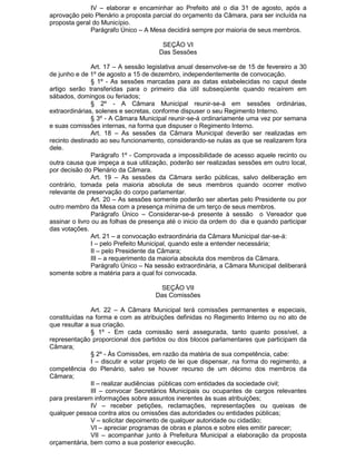 IV – elaborar e encaminhar ao Prefeito até o dia 31 de agosto, após a
aprovação pelo Plenário a proposta parcial do orçamento da Câmara, para ser incluída na
proposta geral do Município.
Parágrafo Único – A Mesa decidirá sempre por maioria de seus membros.
SEÇÃO VI
Das Sessões
Art. 17 – A sessão legislativa anual desenvolve-se de 15 de fevereiro a 30
de junho e de 1º de agosto a 15 de dezembro, independentemente de convocação.
§ 1º - As sessões marcadas para as datas estabelecidas no caput deste
artigo serão transferidas para o primeiro dia útil subseqüente quando recaírem em
sábados, domingos ou feriados;
§ 2º - A Câmara Municipal reunir-se-á em sessões ordinárias,
extraordinárias, solenes e secretas, conforme dispuser o seu Regimento Interno.
§ 3º - A Câmara Municipal reunir-se-á ordinariamente uma vez por semana
e suas comissões internas, na forma que dispuser o Regimento Interno.
Art. 18 – As sessões da Câmara Municipal deverão ser realizadas em
recinto destinado ao seu funcionamento, considerando-se nulas as que se realizarem fora
dele.
Parágrafo 1º - Comprovada a impossibilidade de acesso aquele recinto ou
outra causa que impeça a sua utilização, poderão ser realizadas sessões em outro local,
por decisão do Plenário da Câmara.
Art. 19 – As sessões da Câmara serão públicas, salvo deliberação em
contrário, tomada pela maioria absoluta de seus membros quando ocorrer motivo
relevante de preservação do corpo parlamentar.
Art. 20 – As sessões somente poderão ser abertas pelo Presidente ou por
outro membro da Mesa com a presença mínima de um terço de seus membros.
Parágrafo Único – Considerar-se-á presente à sessão o Vereador que
assinar o livro ou as folhas de presença até o inicio da ordem do dia e quando participar
das votações.
Art. 21 – a convocação extraordinária da Câmara Municipal dar-se-á:
I – pelo Prefeito Municipal, quando este a entender necessária;
II – pelo Presidente da Câmara;
III – a requerimento da maioria absoluta dos membros da Câmara.
Parágrafo Único – Na sessão extraordinária, a Câmara Municipal deliberará
somente sobre a matéria para a qual foi convocada.
SEÇÃO VII
Das Comissões
Art. 22 – A Câmara Municipal terá comissões permanentes e especiais,
constituídas na forma e com as atribuições definidas no Regimento Interno ou no ato de
que resultar a sua criação.
§ 1º - Em cada comissão será assegurada, tanto quanto possível, a
representação proporcional dos partidos ou dos blocos parlamentares que participam da
Câmara;
§ 2º - Às Comissões, em razão da matéria de sua competência, cabe:
I – discutir e votar projeto de lei que dispensar, na forma do regimento, a
competência do Plenário, salvo se houver recurso de um décimo dos membros da
Câmara;
II – realizar audiências públicas com entidades da sociedade civil;
III – convocar Secretários Municipais ou ocupantes de cargos relevantes
para prestarem informações sobre assuntos inerentes às suas atribuições;
IV – receber petições, reclamações, representações ou queixas de
qualquer pessoa contra atos ou omissões das autoridades ou entidades públicas;
V – solicitar depoimento de qualquer autoridade ou cidadão;
VI – apreciar programas de obras e planos e sobre eles emitir parecer;
VII – acompanhar junto à Prefeitura Municipal a elaboração da proposta
orçamentária, bem como a sua posterior execução.

 